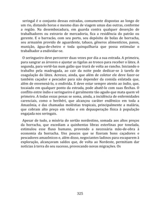   seringal  é  o  conjunto  dessas  estradas,  comumente  dispostas  ao  longo  de 
um rio, distando horas e mesmo dias de viagem umas das outras, conforme 
a  região.  Na  desembocadura,  em  guarda  contra  qualquer  deserção  de 
trabalhadores  ou  extravio  de  mercadoria,  fica  a  residência  do  patrão  ou 
gerente.  E  o  barracão,  com  seu  porto,  seu  depósito  de  bolas  de  borracha, 
seu  armazém  provido  de  aguardente,  tabaco,  gêneros  alimentícios,  panos, 
munição,  água‐de‐cheiro  e  toda  quinquilharia  que  possa  estimular  o 
trabalhador a endividar‐se.  
  O seringueiro deve percorrer duas vezes por dia a sua estrada. A primeira, 
para sangrar as árvores e ajustar as tigelas ao tronco para receber o látex. A 
segunda, para vertê‐las num galão que trará de volta ao rancho. Iniciando o 
trabalho  pela  madrugada,  ao  cair  da  noite  pode  dedicar‐se  à  tarefa  de 
coagulação  do  látex.  Acresce,  ainda,  que  além  de  coletor  ele  deve  fazer‐se 
também  caçador  e  pescador  para  não  depender  da  comida  enlatada  que, 
além de envenená‐lo, o endivida. E deve estar sempre atento ao índio, que, 
tocaiado em qualquer ponto da estrada, pode abatê‐lo com suas flechas. O 
conflito entre índio e seringueiro é geralmente tão agudo que mata quem vê 
primeiro. A todas essas penas se soma, ainda, a incidência de enfermidades 
carenciais,  como  o  beribéri,  que  alcançou  caráter  endêmico  em  toda  a 
Amazônia,  e  das  chamadas  moléstias  tropicais,  principalmente  a  malária, 
que  cobram  alto  preço  em  vidas  e  em  depauperação  física  à  população 
engajada nos seringais.  
  Apesar  de  tudo,  a  miséria  do  sertão  nordestino,  somada  aos  altos  preços 
da  borracha,  que  excediam  a  quinhentas  libras  esterlinas  por  tonelada, 
estimulou  esse  fluxo  humano,  provendo  a  necessária  mão‐de‐obra  à 
economia  da  borracha.  Uns  poucos  que  se  fizeram  bons  caçadores  e 
pescadores amazônicos e, além disso, negociantes ladinos para escaparem à 
exploração,  alcançavam  saldos  que,  de  volta  ao  Nordeste,  permitiam  dar 
notícias à terra do seu sucesso, provocando novas migrações. Os 




                                        325 
 