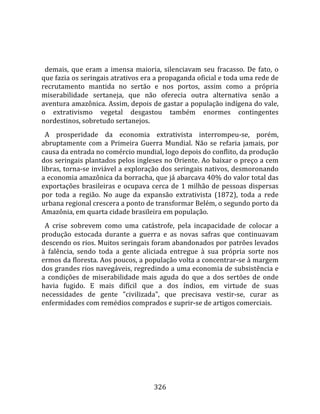    
  
  demais,  que  eram  a  imensa  maioria,  silenciavam  seu  fracasso.  De  fato,  o 
que fazia os seringais atrativos era a propaganda oficial e toda uma rede de 
recrutamento  mantida  no  sertão  e  nos  portos,  assim  como  a  própria 
miserabilidade  sertaneja,  que  não  oferecia  outra  alternativa  senão  a 
aventura amazônica. Assim, depois de gastar a população indígena do vale, 
o  extrativismo  vegetal  desgastou  também  enormes  contingentes 
nordestinos, sobretudo sertanejos.  
  A  prosperidade  da  economia  extrativista  interrompeu‐se,  porém, 
abruptamente  com  a  Primeira  Guerra  Mundial.  Não  se  refaria  jamais,  por 
causa da entrada no comércio mundial, logo depois do conflito, da produção 
dos seringais plantados pelos ingleses no Oriente. Ao baixar o preço a cem 
libras, torna‐se inviável a exploração dos seringais nativos, desmoronando 
a economia amazônica da borracha, que já abarcava 40% do valor total das 
exportações  brasileiras  e  ocupava  cerca  de  1  milhão  de  pessoas  dispersas 
por  toda  a  região.  No  auge  da  expansão  extrativista  (1872),  toda  a  rede 
urbana regional crescera a ponto de transformar Belém, o segundo porto da 
Amazônia, em quarta cidade brasileira em população.  
  A  crise  sobrevem  como  uma  catástrofe,  pela  incapacidade  de  colocar  a 
produção  estocada  durante  a  guerra  e  as  novas  safras  que  continuavam 
descendo os rios. Muitos seringais foram abandonados por patrões levados 
à  falência,  sendo  toda  a  gente  aliciada  entregue  à  sua  própria  sorte  nos 
ermos da floresta. Aos poucos, a população volta a concentrar‐se à margem 
dos grandes rios navegáveis, regredindo a uma economia de subsistência e 
a  condições  de  miserabilidade  mais  aguda  do  que  a  dos  sertões  de  onde 
havia  fugido.  E  mais  difícil  que  a  dos  índios,  em  virtude  de  suas 
necessidades  de  gente  "civilizada",  que  precisava  vestir‐se,  curar  as 
enfermidades com remédios comprados e suprir‐se de artigos comerciais.  
  




                                        326 
 