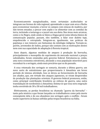    
  
  Economicamente  marginalizados,  esses  sertanejos  acaboclados  se 
integram nas formas de vida regional, aprendendo a caçar com arco e flecha 
para economizar munição; a lavrar os campos com estacas de madeira, por 
não terem enxadas; a pescar com arpão e se alimentar com as comidas da 
terra, incluindo a tartaruga e o jacaré em sua dieta. Nas áreas mais arcaicas, 
como o rio Negro, onde ainda se falava a língua geral como idioma básico de 
comunicação  popular,  passam,  eles  também,  a  falar  esse  dialeto  tupi, 
empobrecido  e  estropiado.  Integram‐se,  igualmente,  nas  práticas  da 
pajelança  e  nos  temores  aos  fantasmas  da  mitologia  indígena.  Tornam‐se, 
porém, arremedos de índios, porque não contam com as motivações destes 
nem com sua capacidade de adaptação à floresta tropical.  
  Anos  depois,  algumas  medidas  de  amparo  à  produção  da  borracha, 
principalmente o monopólio do suprimento do mercado nacional a preços 
subsidiados,  foram  estatuídas  pelo  governo  federal.  Estruturou‐se,  então, 
uma nova economia extrativista, aliciando a essa população miserável para 
reconduzi‐la a seringais, ainda mais precários que os do passado.  
  A  essa  retomada  dos  seringais  se  somaria,  durante  a  última  guerra,  um 
novo  surto  de  extrativismo  que  proporcionaria  à  Amazônia  um  breve 
período  de  intensa  atividade.  Isso  se  deveu  ao  fornecimento  de  borracha 
aos  aliados,  que,  em  virtude  dos  ataques  japoneses,  se  viram  desprovidos 
da produção das plantações orientais. O governo federal promoveu, então, 
como  principal  contribuição  brasileira  ao  esforço  de  guerra,  uma  outra 
transladação de nordestinos à Amazônia. Estima‐se que essa nova migração 
tenha envolvido de 30 a 50 mil trabalhadores.  
  Efetivamente,  as  perdas  brasileiras  na  chamada  "guerra  da  borracha"  ‐ 
tanto pela miséria a que foram lançados os trabalhadores como pela morte 
conseqüente dela e do seu abandono nos seringais após o conflito ‐ foram 
muito superiores às baixas sofridas pelas tropas brasileiras na Itália.  
  




                                       327 
 