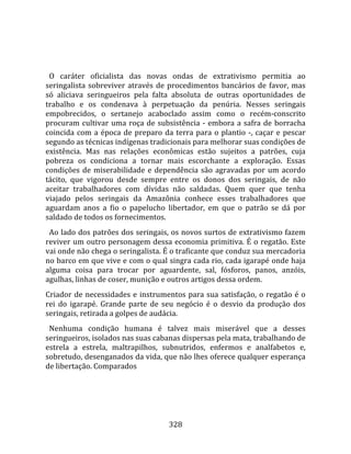   
  
  O  caráter  oficialista  das  novas  ondas  de  extrativismo  permitia  ao 
seringalista  sobreviver  através  de  procedimentos  bancários  de  favor,  mas 
só  aliciava  seringueiros  pela  falta  absoluta  de  outras  oportunidades  de 
trabalho  e  os  condenava  à  perpetuação  da  penúria.  Nesses  seringais 
empobrecidos,  o  sertanejo  acaboclado  assim  como  o  recém‐conscrito 
procuram  cultivar  uma  roça  de  subsistência  ‐  embora  a  safra  de  borracha 
coincida  com  a  época  de  preparo  da  terra  para  o  plantio  ‐,  caçar  e  pescar 
segundo as técnicas indígenas tradicionais para melhorar suas condições de 
existência.  Mas  nas  relações  econômicas  estão  sujeitos  a  patrões,  cuja 
pobreza  os  condiciona  a  tornar  mais  escorchante  a  exploração.  Essas 
condições  de  miserabilidade  e  dependência  são  agravadas  por  um  acordo 
tácito,  que  vigorou  desde  sempre  entre  os  donos  dos  seringais,  de  não 
aceitar  trabalhadores  com  dívidas  não  saldadas.  Quem  quer  que  tenha 
viajado  pelos  seringais  da  Amazônia  conhece  esses  trabalhadores  que 
aguardam  anos  a  fio  o  papelucho  libertador,  em  que  o  patrão  se  dá  por 
saldado de todos os fornecimentos.  
  Ao lado dos patrões dos seringais, os novos surtos de extrativismo fazem 
reviver um outro personagem dessa economia primitiva. É o regatão. Este 
vai onde não chega o seringalista. É o traficante que conduz sua mercadoria 
no barco em que vive e com o qual singra cada rio, cada igarapé onde haja 
alguma  coisa  para  trocar  por  aguardente,  sal,  fósforos,  panos,  anzóis, 
agulhas, linhas de coser, munição e outros artigos dessa ordem.  
Criador  de  necessidades  e  instrumentos  para  sua  satisfação,  o  regatão  é  o 
rei  do  igarapé.  Grande  parte  de  seu  negócio  é  o  desvio  da  produção  dos 
seringais, retirada a golpes de audácia.  
  Nenhuma  condição  humana  é  talvez  mais  miserável  que  a  desses 
seringueiros, isolados nas suas cabanas dispersas pela mata, trabalhando de 
estrela  a  estrela,  maltrapilhos,  subnutridos,  enfermos  e  analfabetos  e, 
sobretudo, desenganados da vida, que não lhes oferece qualquer esperança 
de libertação. Comparados 




                                         328 
 