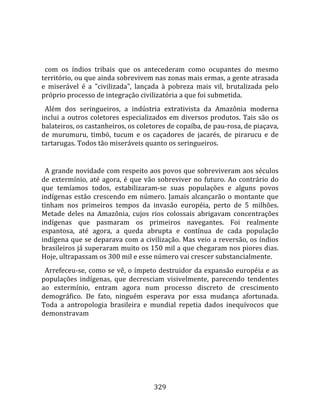    
  
  com  os  índios  tribais  que  os  antecederam  como  ocupantes  do  mesmo 
território, ou que ainda sobrevivem nas zonas mais ermas, a gente atrasada 
e  miserável  é  a  "civilizada",  lançada  à  pobreza  mais  vil,  brutalizada  pelo 
próprio processo de integração civilizatória a que foi submetida.  
  Além  dos  seringueiros,  a  indústria  extrativista  da  Amazônia  moderna 
inclui  a  outros  coletores  especializados  em  diversos  produtos.  Tais  são  os 
balateiros, os castanheiros, os coletores de copaíba, de pau‐rosa, de piaçava, 
de  murumuru,  timbó,  tucum  e  os  caçadores  de  jacarés,  de  pirarucu  e  de 
tartarugas. Todos tão miseráveis quanto os seringueiros.  
  
  A grande novidade com respeito aos povos que sobreviveram aos séculos 
de  extermínio,  até  agora,  é  que  vão  sobreviver  no  futuro.  Ao  contrário  do 
que  temíamos  todos,  estabilizaram‐se  suas  populações  e  alguns  povos 
indígenas  estão  crescendo  em  número.  Jamais  alcançarão  o  montante  que 
tinham  nos  primeiros  tempos  da  invasão  européia,  perto  de  5  milhões. 
Metade  deles  na  Amazônia,  cujos  rios  colossais  abrigavam  concentrações 
indígenas  que  pasmaram  os  primeiros  navegantes.  Foi  realmente 
espantosa,  até  agora,  a  queda  abrupta  e  contínua  de  cada  população 
indígena que se deparava com a civilização. Mas veio a reversão, os índios 
brasileiros já superaram muito os 150 mil a que chegaram nos piores dias. 
Hoje, ultrapassam os 300 mil e esse número vai crescer substancialmente.  
  Arrefeceu‐se, como se vê, o ímpeto destruidor da expansão européia e as 
populações  indígenas,  que  decresciam  visivelmente,  parecendo  tendentes 
ao  extermínio,  entram  agora  num  processo  discreto  de  crescimento 
demográfico.  De  fato,  ninguém  esperava  por  essa  mudança  afortunada. 
Toda  a  antropologia  brasileira  e  mundial  repetia  dados  inequívocos  que 
demonstravam 




                                        329 
 