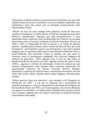   
  
 Sua própria condição evolutiva de povos de nível tribal fazia com que cada 
unidade étnica, ao crescer, se dividisse em novas entidades autônomas que, 
afastando‐se  umas  das  outras,  iam  se  tornando  reciprocamente  mais 
diferenciadas e hostis.  
  Mesmo  em  face  do  novo  inimigo  todo  poderoso,  vindo  de  além‐mar, 
quando se estabeleceu o conflito aberto, os Tupi só conseguiram estruturar 
efêmeras  confederações  regionais  que  logo  desapareceram.  A  mais 
importante delas, conhecida como Confederação dos Tamoios, foi ensejada 
pela aliança com os franceses instalados na baía de Guanabara. Reuniu, de 
1563  a  1567,  os  Tupinambá  do  Rio  de  Janeiro  e  os  Carijó  do  planalto 
paulista ‐ ajudados pelos Goitacá e pelos Aimoré da Serra do Mar, que eram 
de  língua  jê  ‐  para  fazerem  a  guerra  aos  portugueses  e  aos  outros  grupos 
indígenas que os apoiavam. Nessa guerra inverossímil da Reforma versus a 
Contra‐Reforma,  dos  calvinistas  contra  os  jesuítas,  em  que  tanto  os 
franceses  como  os  portugueses  combatiam  com  exércitos  indígenas  de 
milhares  de  guerreiros  ‐  4557,  segundo  Léry;  12  mil  nos  dois  lados  na 
batalha final do Rio de Janeiro, em 1567, segundo cálculos de Carlos A. Dias 
(1981)  ‐,  jogava‐se  o  destino  da  colonização.  E  eles  nem  sabiam  por  que 
lutavam,  simplesmente  eram  atiçados  pelos  europeus,  explorando  sua 
agressividade  recíproca.  Os  Tamoio  venceram  diversas  batalhas, 
destruíram a capitania do Espírito Santo e ameaçaram seriamente a de São 
Paulo.  Mas  foram,  afinal,  vencidos  pelas  tropas  indígenas  aliciadas  pelos 
jesuítas.  
  Nessas  guerras,  como  nas  anteriores  ‐  por  exemplo,  a  de  Paraguaçu  no 
Recôncavo,  em  1559  ‐  e  nas  que  se  seguiram  até  a  consolidação  da 
conquista portuguesa ‐ como as campanhas de extermínio dos Potiguara do 
Rio Grande do Norte, em 1599, e, no século seguinte, a Guerra dos Bárbaros 
e as guerras na Amazônia ‐, os índios jamais estabeleceram uma paz estável 
com  o  invasor,  exigindo  dele  um  esforço  continuado,  ao  longo  de  décadas, 
para dominar cada região.  
  




                                         33 
 