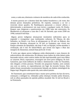    
  
  como, a cada ano, diminuía o número de membros de cada tribo conhecida.  
  A  morte  parecia  ser  o  destino  fatal  dos  índios  brasileiros  e,  de  resto,  dos 
demais  povos  chamados  primitivos.  De  repente,  começou  a  se  ver  a 
reversão  desse  quadro.  Os  Nambiquara  passaram  a  crescer  altivos  e 
determinados  a  permanecer  em  suas  terras  a  qualquer  custo.  Os  Urubu‐
Kaapor,  que  chegaram  a  quatrocentos  em  1980,  hoje  são  setecentos.  Os 
Mundurucu  já  alcançam  a  casa  dos  5  mil.  Os  Xavante,  que  eram  2500  em 
1946, somam 8 mil hoje.  
  Alguns  povos  indígenas  alcançaram  montantes  suficientes  para  se 
expandir  e  reorganizar  suas  instituições  culturais.  Os  Tikuna,  do  alto 
Solimões,  no  Brasil  e  no  Peru,  já  ultrapassam  os  20  mil;  os  Makuxi,  dos 
campos  de  Roraima,  alcançam  os  18  mil;  os  Guajajara,  que  vivem  nas 
franjas orientais da Amazônia, são hoje 9 mil; os Kayapó, recém‐atraídos à 
civilização,  são  6  mil.  Os  Sateré‐Maué,  que  vivem  nos  lagos  e  ilhas  das 
margens do Amazonas, somam hoje perto de 15 mil.  
  É  certo  que  alguns  povos  indígenas  estão  diminuindo  e  suas  chances  de 
sobrevivência são minúsculas. Os últimos treze índios da tribo Jabuti estão 
buscando noivas, entre outros índios de fala tupi‐kawahib, para seus filhos 
se  casarem.  Disso,  esperamos,  ressurgirá  um  novo  povo  indígena.  Os  Avá‐
Canoeiros, que eram milhares de índios e dominavam o alto rio Tocantins, 
não  chegam  a  trinta  pessoas.  Vivendo  em  pequenos  bandos,  sem  contato 
uns  com  os  outros,  se  especializaram  em  fugir  da  invasão  branca.  Dois 
índios foram encontrados recentemente falando um dialeto ininteligível da 
língua tupi. Ninguém sabe quem são, nem saberá jamais.  
  Os Yanomami, que constituem hoje o maior povo prístino da face da terra, 
começam  a  extinguir‐se,  vitimados  pelas  doenças  levadas  pelos  brancos, 
sob os olhos pasmados da opinião pública mundial. São 16 mil no Brasil e 
na Venezuela.  
  




                                          330 
 