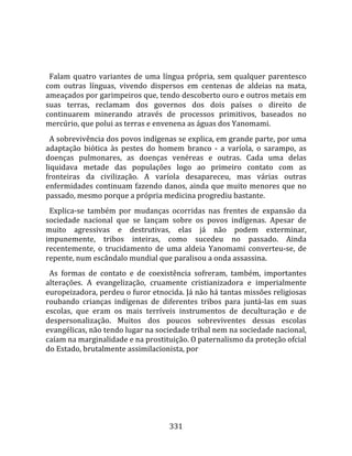    
  
  Falam  quatro  variantes  de  uma  língua  própria,  sem  qualquer  parentesco 
com  outras  línguas,  vivendo  dispersos  em  centenas  de  aldeias  na  mata, 
ameaçados por garimpeiros que, tendo descoberto ouro e outros metais em 
suas  terras,  reclamam  dos  governos  dos  dois  países  o  direito  de 
continuarem  minerando  através  de  processos  primitivos,  baseados  no 
mercúrio, que polui as terras e envenena as águas dos Yanomami.  
  A sobrevivência dos povos indígenas se explica, em grande parte, por uma 
adaptação  biótica  às  pestes  do  homem  branco  ‐  a  varíola,  o  sarampo,  as 
doenças  pulmonares,  as  doenças  venéreas  e  outras.  Cada  uma  delas 
liquidava  metade  das  populações  logo  ao  primeiro  contato  com  as 
fronteiras  da  civilização.  A  varíola  desapareceu,  mas  várias  outras 
enfermidades  continuam  fazendo  danos,  ainda  que  muito  menores  que  no 
passado, mesmo porque a própria medicina progrediu bastante.  
  Explica‐se  também  por  mudanças  ocorridas  nas  frentes  de  expansão  da 
sociedade  nacional  que  se  lançam  sobre  os  povos  indígenas.  Apesar  de 
muito  agressivas  e  destrutivas,  elas  já  não  podem  exterminar, 
impunemente,  tribos  inteiras,  como  sucedeu  no  passado.  Ainda 
recentemente,  o  trucidamento  de  uma  aldeia  Yanomami  converteu‐se,  de 
repente, num escândalo mundial que paralisou a onda assassina.  
  As  formas  de  contato  e  de  coexistência  sofreram,  também,  importantes 
alterações.  A  evangelização,  cruamente  cristianizadora  e  imperialmente 
europeizadora, perdeu o furor etnocida. Já não há tantas missões religiosas 
roubando  crianças  indígenas  de  diferentes  tribos  para  juntá‐las  em  suas 
escolas,  que  eram  os  mais  terríveis  instrumentos  de  deculturação  e  de 
despersonalização.  Muitos  dos  poucos  sobreviventes  dessas  escolas 
evangélicas, não tendo lugar na sociedade tribal nem na sociedade nacional, 
caíam na marginalidade e na prostituição. O paternalismo da proteção ofcial 
do Estado, brutalmente assimilacionista, por 




                                       331 
 