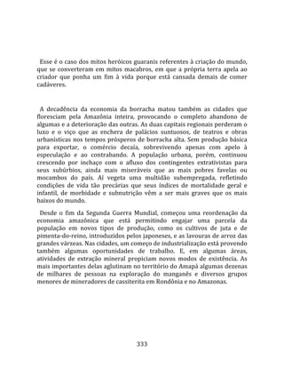    
  
  Esse é o caso dos mitos heróicos guaranis referentes à criação do mundo, 
que  se  converteram  em  mitos  macabros,  em  que  a  própria  terra  apela  ao 
criador  que  ponha  um  fim  à  vida  porque  está  cansada  demais  de  comer 
cadáveres.  
  
  A  decadência  da  economia  da  borracha  matou  também  as  cidades  que 
floresciam  pela  Amazônia  inteira,  provocando  o  completo  abandono  de 
algumas e a deterioração das outras. As duas capitais regionais perderam o 
luxo  e  o  viço  que  as  enchera  de  palácios  suntuosos,  de  teatros  e  obras 
urbanísticas nos tempos prósperos de borracha alta. Sem produção básica 
para  exportar,  o  comércio  decaía,  sobrevivendo  apenas  com  apelo  à 
especulação  e  ao  contrabando.  A  população  urbana,  porém,  continuou 
crescendo  por  inchaço  com  o  afluxo  dos  contingentes  extrativistas  para 
seus  subúrbios,  ainda  mais  miseráveis  que  as  mais  pobres  favelas  ou 
mocambos  do  país.  Aí  vegeta  uma  multidão  subempregada,  refletindo 
condições  de  vida  tão  precárias  que  seus  índices  de  mortalidade  geral  e 
infantil,  de  morbidade  e  subnutrição  vêm  a  ser  mais  graves  que  os  mais 
baixos do mundo.  
  Desde  o  fim  da  Segunda  Guerra  Mundial,  começou  uma  reordenação  da 
economia  amazônica  que  está  permitindo  engajar  uma  parcela  da 
população  em  novos  tipos  de  produção,  como  os  cultivos  de  juta  e  de 
pimenta‐do‐reino, introduzidos pelos japoneses, e as lavouras de arroz das 
grandes várzeas. Nas cidades, um começo de industrialização está provendo 
também  algumas  oportunidades  de  trabalho.  E,  em  algumas  áreas, 
atividades  de  extração  mineral  propiciam  novos  modos  de  existência.  As 
mais importantes delas aglutinam no território do Amapá algumas dezenas 
de  milhares  de  pessoas  na  exploração  do  manganês  e  diversos  grupos 
menores de mineradores de cassiterita em Rondônia e no Amazonas.  
  




                                       333 
 