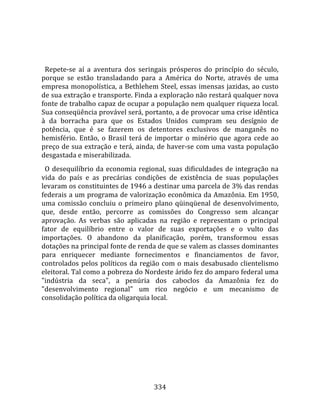    
  
  Repete‐se  aí  a  aventura  dos  seringais  prósperos  do  princípio  do  século, 
porque  se  estão  transladando  para  a  América  do  Norte,  através  de  uma 
empresa monopolística, a Bethlehem Steel, essas imensas jazidas, ao custo 
de sua extração e transporte. Finda a exploração não restará qualquer nova 
fonte de trabalho capaz de ocupar a população nem qualquer riqueza local. 
Sua conseqüência provável será, portanto, a de provocar uma crise idêntica 
à  da  borracha  para  que  os  Estados  Unidos  cumpram  seu  desígnio  de 
potência,  que  é  se  fazerem  os  detentores  exclusivos  de  manganês  no 
hemisfério.  Então,  o  Brasil  terá  de  importar  o  minério  que  agora  cede  ao 
preço de sua extração e terá, ainda, de haver‐se com uma vasta população 
desgastada e miserabilizada.  
  O  desequilíbrio  da  economia  regional,  suas  dificuldades  de  integração  na 
vida  do  país  e  as  precárias  condições  de  existência  de  suas  populações 
levaram os constituintes de 1946 a destinar uma parcela de 3% das rendas 
federais a um programa de valorização econômica da Amazônia. Em 1950, 
uma  comissão  concluiu  o  primeiro  plano  qüinqüenal  de  desenvolvimento, 
que,  desde  então,  percorre  as  comissões  do  Congresso  sem  alcançar 
aprovação.  As  verbas  são  aplicadas  na  região  e  representam  o  principal 
fator  de  equilíbrio  entre  o  valor  de  suas  exportações  e  o  vulto  das 
importações.  O  abandono  da  planificação,  porém,  transformou  essas 
dotações na principal fonte de renda de que se valem as classes dominantes 
para  enriquecer  mediante  fornecimentos  e  financiamentos  de  favor, 
controlados  pelos  políticos  da  região  com  o  mais  desabusado  clientelismo 
eleitoral. Tal como a pobreza do Nordeste árido fez do amparo federal uma 
"indústria  da  seca",  a  penúria  dos  caboclos  da  Amazônia  fez  do 
"desenvolvimento  regional"  um  rico  negócio  e  um  mecanismo  de 
consolidação política da oligarquia local.  
  




                                        334 
 