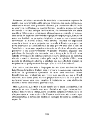    
  
  Entretanto, vitalizar a economia da Amazônia, promovendo o regresso da 
região e sua incorporação à vida nacional como uma população próspera, é, 
certamente, um dos mais graves desafios com que se defronta o Brasil. Mais 
de uma vez a existência dessa mancha florestal ‐ a maior e a menos povoada 
do  mundo  ‐  suscitou  cobiças  internacionais.  Foi  recomendada,  em  certa 
ocasião, a Hitler como o Lebensraum adequado para a expansão germânica. 
Mais tarde, foi objeto de um verdadeiro projeto de expropriação, camuflado 
como  um  instituto  de  pesquisas  tropicais,  no  qual  os  norte‐americanos 
envolveram  as  Nações  Unidas.  Uma  terceira  tentativa  de  espoliação 
assumiu  a  forma  de  uma  proposta,  apresentada  à  ditadura  pelo  governo 
norte‐americano,  de  arrendamento  da  área  por  99  anos  com  o  fim  de 
"estudá‐la  e  comprovar  experimentalmente  as  técnicas  adequadas  para 
promover  o  seu  desenvolvimento".  O  governo  brasileiro,  engajado  nos 
princípios  de  limitação  da  soberania  para  a  integração  do  Brasil  como 
satélite  privilegiado  do  sistema  hegemônico  norte‐americano,  se  permitiu 
discutir  a  matéria.  Alertado,  porém,  pela  reação  da  opinião  pública,  uma 
parcela  da  oficialidade  advertiu  a  ditadura  que  não  admitiria  aluguel  ou 
empréstimo ou qualquer sorte de negociação do território nacional.  
  Uma  outra  tentativa  teve  a  linguagem  de  um  plano  mirabolante  dos 
futurólogos do Instituto Hudson para represar o rio Amazonas, inundando 
milhares  de  quilômetros  quadrados  de  mata  para  constituir  usinas 
hidrelétricas  que  produziriam  dez  vezes  mais  energia  do  que  o  Brasil 
consome. Atrás desse plano estava o projeto mais realista de criar para os 
norte‐americanos  uma  área  propícia  à  instalação  de  uma  civilização 
industrial para o caso de uma guerra nuclear.  
  Mas a Amazônia é, de fato, o maior desafio que o Brasil já enfrentou. Sua 
ocupação  se  vem  fazendo  com  uma  dinâmica  de  vigor  incomparável. 
Estados maiores que a França, como Rondônia, surgem abruptamente e se 
vão  povoando  a  ritmo  acelera  do.  Projetos  ambiciosos  de  estradas  que 
atravessam toda a floresta são postos em execução de forma tão inepta que 
depois de 




                                       335 
 
