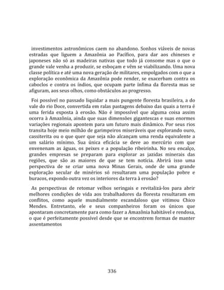    
  
  investimentos  astronômicos  caem  no  abandono.  Sonhos  viáveis  de  novas 
estradas  que  liguem  a  Amazônia  ao  Pacífico,  para  dar  aos  chineses  e 
japoneses  não  só  as  madeiras  nativas  que  todo  já  consome  mas  o  que  o 
grande vale venha a produzir, se esboçam e vêm se viabilizando. Uma nova 
classe política e até uma nova geração de militares, empolgados com o que a 
exploração  econômica  da  Amazônia  pode  render,  se  exacerbam  contra  os 
caboclos  e  contra  os  índios,  que  ocupam  parte  ínfima  da  floresta  mas  se 
afiguram, aos seus olhos, como obstáculos ao progresso.  
  Foi possível no passado liquidar a mais pungente floresta brasileira, a do 
vale do rio Doce, convertida em ralas pastagens debaixo das quais a terra é 
uma  ferida  exposta  à  erosão.  Não  é  impossível  que  alguma  coisa  assim 
ocorra à Amazônia, ainda que suas dimensões gigantescas e suas enormes 
variações  regionais  apontem  para  um  futuro  mais  dinâmico.  Por  seus  rios 
transita hoje meio milhão de garimpeiros miseráveis que explorando ouro, 
cassiterita  ou  o  que  quer  que  seja  não  alcançam  uma  renda  equivalente  a 
um  salário  mínimo.  Sua  única  eficácia  se  deve  ao  mercúrio  com  que 
envenenam  as  águas,  os  peixes  e  a  população  ribeirinha.  No  seu  encalço, 
grandes  empresas  se  preparam  para  explorar  as  jazidas  minerais  das 
regiões,  que  são  as  maiores  de  que  se  tem  notícia.  Abrirá  isso  uma 
perspectiva  de  se  criar  uma  nova  Minas  Gerais,  onde  de  uma  grande 
exploração  secular  de  minérios  só  resultaram  uma  população  pobre  e 
buracos, expondo outra vez os interiores da terra à erosão?  
  As  perspectivas  de  retomar  velhos  seringais  e  revitalizá‐los  para  abrir 
melhores  condições  de  vida  aos  trabalhadores  da  floresta  resultaram  em 
conflitos,  como  aquele  mundialmente  escandaloso  que  vitimou  Chico 
Mendes.  Entretanto,  ele  e  seus  companheiros  foram  os  únicos  que 
apontaram concretamente para como fazer a Amazônia habitável e rendosa, 
o que é perfeitamente possível desde que se encontrem formas de manter 
assentamentos  
  




                                       336 
 