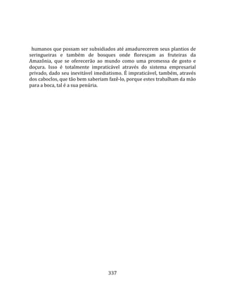   
  
  humanos que possam ser subsidiados até amadurecerem seus plantios de 
seringueiras  e  também  de  bosques  onde  floresçam  as  fruteiras  da 
Amazônia,  que  se  oferecerão  ao  mundo  como  uma  promessa  de  gosto  e 
doçura.  Isso  é  totalmente  impraticável  através  do  sistema  empresarial 
privado, dado seu inevitável imediatismo. É impraticável, também, através 
dos caboclos, que tão bem saberiam fazê‐lo, porque estes trabalham da mão 
para a boca, tal é a sua penúria.  
  




                                    337 
 