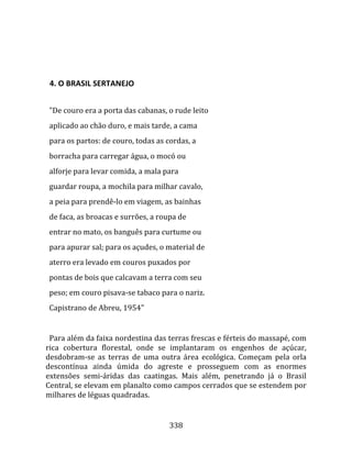    
  

  4. O BRASIL SERTANEJO  
  
  "De couro era a porta das cabanas, o rude leito  
  aplicado ao chão duro, e mais tarde, a cama  
  para os partos: de couro, todas as cordas, a  
  borracha para carregar água, o mocó ou  
  alforje para levar comida, a mala para  
  guardar roupa, a mochila para milhar cavalo,  
  a peia para prendê‐lo em viagem, as bainhas  
  de faca, as broacas e surrões, a roupa de  
  entrar no mato, os banguês para curtume ou  
  para apurar sal; para os açudes, o material de  
  aterro era levado em couros puxados por  
  pontas de bois que calcavam a terra com seu  
  peso; em couro pisava‐se tabaco para o nariz.  
  Capistrano de Abreu, 1954"  
  
  Para além da faixa nordestina das terras frescas e férteis do massapé, com 
rica  cobertura  florestal,  onde  se  implantaram  os  engenhos  de  açúcar, 
desdobram‐se  as  terras  de  uma  outra  área  ecológica.  Começam  pela  orla 
descontínua  ainda  úmida  do  agreste  e  prosseguem  com  as  enormes 
extensões  semi‐áridas  das  caatingas.  Mais  além,  penetrando  já  o  Brasil 
Central, se elevam em planalto como campos cerrados que se estendem por 
milhares de léguas quadradas. 


                                      338 
 