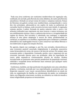    
  
  Toda  essa  área  conforma  um  vastíssimo  mediterrâneo  de  vegetação  rala, 
confinado, de um lado, pela floresta da costa atlântica, do outro pela floresta 
amazônica e fechado ao sul por zonas de matas e campinas naturais. Faixas 
de  florestas  em  galeria  cortam  esse  mediterrâneo,  acompanhando  o  curso 
dos  rios  principais,  adensando‐se  em  capões  de  mata  ou  palmeirais  de 
carnaúba, buriti ou babaçu, onde encontra terreno mais úmido. A vegetação 
comum,  porém,  é  pobre,  formada  de  pastos  naturais  ralos  e  secos  e  de 
arbustos enfezados que exprimem em seus troncos e ramos tortuosos, em 
seu enfolhamento maciço e duro, a pobreza das terras e a irregularidade do 
regime  de  chuvas.  Nos  cerrados  e,  sobretudo,  nas  caatingas,  a  vegetação 
alcança  já  uma  plena  adaptação  à  secura  do  clima,  predominando  as 
cactáceas, os espinhos e as xerófilas, organizadas para condensar a umidade 
atmosférica das madrugadas frescas e para conservar nas folhas fibrosas e 
nos tubérculos as águas da estação chuvosa.  
No  agreste,  depois  nas  caatingas  e,  por  fm,  nos  cerrados,  desenvolveu‐se 
uma  economia  pastoril  associada  originalmente  à  produção  açucareira 
como fornecedora de carne, de couros e de bois de serviço. Foi sempre uma 
economia  pobre  e  dependente.  Contando,  porém,  com  a  segurança  de  um 
crescente  mercado  interno  para  sua  produção,  além  da  exportação  de 
couro,  pôde  expandir‐se  continuamente  através  de  séculos.  Acabou 
incorporando ao pastoreio uma parcela ponderável da população nacional, 
cobrindo  e  ocupando  áreas  territoriais  mais  extensas  que  qualquer  outra 
atividade produtiva.  
  Conformou, também, um tipo particular de população com uma subcultura 
própria,  a  sertaneja,  marcada  por  sua  especialização  ao  pastoreio,  por  sua 
dispersão  espacial  e  por  traços  característicos  identificáveis  no  modo  de 
vida,  na  organização  da  família,  na  estruturação  do  poder,  na  vestimenta 
típica, nos folguedos estacionais, na dieta, na culinária, na visão de mundo e 
numa religiosidade propensa ao messianismo.  
  




                                        339 
 