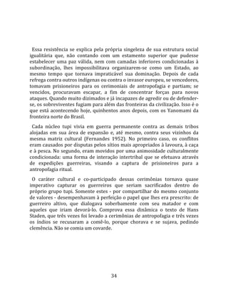   
  
  Essa  resistência  se  explica  pela  própria  singeleza  de  sua  estrutura  social 
igualitária  que,  não  contando  com  um  estamento  superior  que  pudesse 
estabelecer  uma  paz  válida,  nem  com  camadas  inferiores  condicionadas  à 
subordinação,  lhes  impossibilitava  organizarem‐se  como  um  Estado,  ao 
mesmo  tempo  que  tornava  impraticável  sua  dominação.  Depois  de  cada 
refrega contra outros indígenas ou contra o invasor europeu, se vencedores, 
tomavam  prisioneiros  para  os  cerimoniais  de  antropofagia  e  partiam;  se 
vencidos,  procuravam  escapar,  a  fim  de  concentrar  forças  para  novos 
ataques. Quando muito dizimados e já incapazes de agredir ou de defender‐
se, os sobreviventes fugiam para além das fronteiras da civilização. Isso é o 
que  está  acontecendo  hoje,  quinhentos  anos  depois,  com  os  Yanomami  da 
fronteira norte do Brasil.  
  Cada  núcleo  tupi  vivia  em  guerra  permanente  contra  as  demais  tribos 
alojadas  em  sua  área  de  expansão  e,  até  mesmo,  contra  seus  vizinhos  da 
mesma  matriz  cultural  (Fernandes  1952).  No  primeiro  caso,  os  conflitos 
eram causados por disputas pelos sítios mais apropriados à lavoura, à caça 
e à pesca. No segundo, eram movidos por uma animosidade culturalmente 
condicionada:  uma  forma  de  interação  intertribal  que  se  efetuava  através 
de  expedições  guerreiras,  visando  a  captura  de  prisioneiros  para  a 
antropofagia ritual.  
  O  caráter  cultural  e  co‐participado  dessas  cerimônias  tornava  quase 
imperativo  capturar  os  guerreiros  que  seriam  sacrificados  dentro  do 
próprio  grupo  tupi.  Somente  estes  ‐  por  compartilhar  do  mesmo  conjunto 
de valores ‐ desempenhavam à perfeição o papel que lhes era prescrito: de 
guerreiro  altivo,  que  dialogava  soberbamente  com  seu  matador  e  com 
aqueles  que  iriam  devorá‐lo.  Comprova  essa  dinâmica  o  texto  de  Hans 
Staden, que três vezes foi levado a cerimônias de antropofagia e três vezes 
os  índios  se  recusaram  a  comê‐lo,  porque  chorava  e  se  sujava,  pedindo 
clemência. Não se comia um covarde.  
  




                                         34 
 