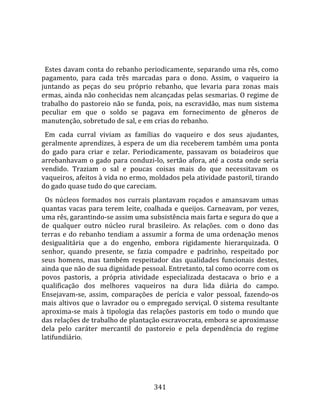    
  
  Estes davam conta do rebanho periodicamente, separando uma rês, como 
pagamento,  para  cada  três  marcadas  para  o  dono.  Assim,  o  vaqueiro  ia 
juntando  as  peças  do  seu  próprio  rebanho,  que  levaria  para  zonas  mais 
ermas, ainda não conhecidas nem alcançadas pelas sesmarias. O regime de 
trabalho  do  pastoreio  não  se  funda,  pois,  na  escravidão,  mas  num  sistema 
peculiar  em  que  o  soldo  se  pagava  em  fornecimento  de  gêneros  de 
manutenção, sobretudo de sal, e em crias do rebanho.  
  Em  cada  curral  viviam  as  famílias  do  vaqueiro  e  dos  seus  ajudantes, 
geralmente aprendizes, à espera de um dia receberem também uma ponta 
do  gado  para  criar  e  zelar.  Periodicamente,  passavam  os  boiadeiros  que 
arrebanhavam o gado para conduzi‐lo, sertão afora, até a costa onde seria 
vendido.  Traziam  o  sal  e  poucas  coisas  mais  do  que  necessitavam  os 
vaqueiros, afeitos à vida no ermo, moldados pela atividade pastoril, tirando 
do gado quase tudo do que careciam.  
  Os  núcleos  formados  nos  currais  plantavam  roçados  e  amansavam  umas 
quantas  vacas  para  terem  leite,  coalhada  e  queijos.  Carneavam,  por  vezes, 
uma rês, garantindo‐se assim uma subsistência mais farta e segura do que a 
de  qualquer  outro  núcleo  rural  brasileiro.  As  relações.  com  o  dono  das 
terras  e  do  rebanho  tendiam  a  assumir  a  forma  de  uma  ordenação  menos 
desigualitária  que  a  do  engenho,  embora  rigidamente  hierarquizada.  O 
senhor,  quando  presente,  se  fazia  compadre  e  padrinho,  respeitado  por 
seus  homens,  mas  também  respeitador  das  qualidades  funcionais  destes, 
ainda que não de sua dignidade pessoal. Entretanto, tal como ocorre com os 
povos  pastoris,  a  própria  atividade  especializada  destacava  o  brio  e  a 
qualificação  dos  melhores  vaqueiros  na  dura  lida  diária  do  campo. 
Ensejavam‐se,  assim,  comparações  de  perícia  e  valor  pessoal,  fazendo‐os 
mais altivos que o lavrador ou o empregado serviçal. O sistema resultante 
aproxima‐se  mais  à  tipologia  das  relações  pastoris  em  todo  o  mundo  que 
das relações de trabalho de plantação escravocrata, embora se aproximasse 
dela  pelo  caráter  mercantil  do  pastoreio  e  pela  dependência  do  regime 
latifundiário.  
  



                                       341 
 