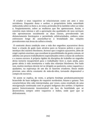    
  
  O  criador  e  seus  vaqueiros  se  relacionavam  como  um  amo  e  seus 
servidores.  Enquanto  dono  e  senhor,  o  proprietário  tinha  autoridade 
indiscutida sobre os bens e, às vezes, pretendia tê‐la também sobre as vidas 
e,  freqüentemente,  sobre  as  mulheres  que  lhe  apetecessem.  Assim,  o 
convívio  mais  intenso  e  até  a  apreciação  das  qualidades  de  seus  serviçais 
não  aproximavam  socialmente  as  duas  classes,  prevalecendo  um 
distanciamento  hierárquico  e  permitindo  arbitrariedades,  embora  estas 
estivessem  longe  de  assemelhar‐se  à  brutalidade  das  relações 
prevalecentes nas áreas da cultura crioula.  
  O  contraste  dessa  condição  com  a  vida  dos  engenhos  açucareiros  devia 
fazer  a  criação  de  gado  mais  atrativa  para  os  brancos  pobres  e  para  os 
mestiços dos núcleos litorâneos. Acresce que o negócio açucareiro, além de 
exigir capitais enormes, que excediam às possibilidades da gente comum, só 
admitia uns poucos trabalhadores especializados entre a classe de senhores 
e  a  massa  escrava.  A  própria  rigidez  da  disciplina  de  trabalho  no  engenho 
devia  torná‐lo  insuportável  para  o  trabalhador  livre  e,  mais  ainda,  para 
gente  afeita  à  vida  aventurosa  e  vadia  dos  vilarejos  litorâneos.  Por  tudo 
isso, muitos mestiços devem ter‐se dirigido ao pastoreio, como vaqueiros e 
ajudantes,  na  esperança  de  um  dia  se  fazerem  criadores.  Desse  modo 
proviam  uma  oferta  constante  de  mão‐de‐obra,  tornando  dispensável  a 
compra de escravos.  
  Só  assim  se  explica,  de  resto,  o  próprio  fenótipo  predominantemente 
brancóide  de  base  indígena  do  vaqueiro  nordestino,  baiano  e  goiano.  Tais 
características  têm  sido  interpretadas,  por  vezes,  como  resultado  de  uma 
miscigenação continuada com os grupos indígenas dos sertões. A hipótese 
parece  historicamente  insustentável  em  face  da  hostilidade  que  se 
desenvolveu  sempre  entre  vaqueiros  e  índios,  onde  quer  que  se 
defrontassem.  
  




                                        342 
 