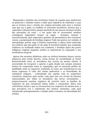    
  
  Disputando  o  domínio  dos  territórios  tribais  de  caçadas  para  destiná‐los 
ao  pastoreio  e  lutando  contra  o  índio  para  impedi‐lo  de  substituir  a  caça 
que  se  tornara  rara  e  arredia  nos  campos  povoados  pela  nova  e  enorme 
caça  que  era  o  gado,  os  conflitos  se  tornavam  inevitáveis.  Acresce  que  a 
suposição é desnecessária, porque partindo de uns poucos mestiços tirados 
das  povoações  da  costa  ‐  e  aos  quais  não  se  acrescentou  nenhum 
contingente  imigratório  branco  ou  negro  ‐  teríamos,  natural  e 
necessariamente, pelo imperativo genético da permanência dos caracteres 
raciais, a perpetuação do fenótipo original. Tudo isso parece ser verdade. A 
antropologia,  porém,  nega  a  história,  mostrando  a  cabeça  chata  enterrada 
nos ombros, que não pode vir do nada. É inevitável admitir que, roubando 
mulheres  ou  acolhendo  índios  nos  criatórios,  o  fenótipo  típico  dos  povos 
indígenas  originais  daqueles  sertões  se  imprimiram  na  vaquejada  e  nos 
nordestinos em geral.  
  Apesar  das  enormes  distâncias  entre  os  núcleos  humanos  desses  currais 
dispersos  pelo  sertão  deserto,  certas  formas  de  sociabilidade  se  foram 
desenvolvendo  entre  os  moradores  dos  currais  da  mesma  ribeira.  A 
necessidade  de  recuperar  e  apartar  o  gado  alçado  nos  campos  ensejava 
formas  de  cooperação  como  as  vaquejadas,  que  se  tornaram  prélios  de 
habilidade  entre  os  vaqueiros,  acabando,  às  vezes,  por  transformar‐se  em 
festas  regionais.  O  culto  dos  santos  padroeiros  e  as  festividades  do 
calendário  religioso  ‐  centralizado  nas  capelas  com  os  respectivos 
cemitérios,  dispersos  pelo  sertão,  cada  qual  com  seu  círculo  de  devotos 
representados  por  todos  os  moradores  das  terras  circundantes  ‐ 
proporcionavam  ocasiões  regulares  de  convívio  entre  as  famílias  de 
vaqueiros  de  que  resultavam  festas,  bailes  e  casamentos.  Afora  essa 
convivência vicinal e que se circunscrevia aos vaqueiros da mesma área, o 
que  prevalecia  era  o  isolamento  dos  núcleos  sertanejos,  cada  qual 
estruturado autarquicamente e voltado sobre si mesmo, na imensidade dos 
sertões.  
  




                                        343 
 
