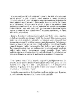   
  
  As  atividades  pastoris,  nas  condições  climáticas  dos  sertões  cobertos  de 
pastos  pobres  e  com  extensas  áreas  sujeitas  a  secas  periódicas, 
conformaram não só a vida mas a própria figura do homem e do gado. Um e 
outro  diminuíram  de  estatura,  tornaram‐se  ossudos  e  secos  de  carnes. 
Assim  associados,  multiplicando‐se  juntos,  o  gado  e  os  homens  foram 
penetrando terra adentro, até ocupar, ao fim de três séculos, quase todo o 
sertão  interior.  Como  uma  mercadoria  que  se  conduz  a  si  mesma,  o  gado, 
apesar  de  cada  vez  mais  distanciado  do  mercado  consumidor,  ia  sendo 
desbastado pelos abates.  
  No curso desse movimento de expansão, todo o sertão foi sendo ocupado e 
cortado por estradas abertas pela batida das boiadas. Estas marchavam de 
pouso em pouso, assentados todos eles nos locais de água permanente e de 
boa pastagem, capaz de propiciar a recuperação do rebanho.  Muitos desses 
pousos se transformariam em vilas e cidades, célebres como feiras de gado, 
vindo  de  imensas  regiões  circundantes.  Mais  tarde,  as  terras  mais  pobres 
dos carrascais, onde o gado não podia crescer, foram dedicadas à criação de 
bodes,  cujos  couros  encontraram  amplo  mercado.  Esses  bodes 
multiplicaram‐se prodigiosamente por todo o Nordeste. Crescendo junto ao 
gado, transformam‐se mais tarde na única carne ao alcance do vaqueiro.  
  
  Com  o  gado  e  com  os  bodes  crescia  a  vaqueirada,  multiplicando‐se  à  toa 
pelas fazendas, incapaz de absorver lucrativamente a tanta gente nas lides 
pastoris, pouco exigente de mão‐de‐obra. Assim é que os currais se fizeram 
criatórios de gado, de bode e de gente: os bois para vender, os bodes para 
consumir, os homens para emigrar.  
  Contando  com  essa  força  de  trabalho  excedente,  as  fazendas  deixaram, 
primeiro, de pagar aos vaqueiros em reses, estabelecendo 




                                        344 
 