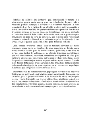    
  
  sistemas  de  salários  em  dinheiro,  que,  computando  o  rancho  e  a 
alimentação,  pouco  saldo  asseguravam  ao  trabalhador.  Depois,  todo  o 
Nordeste  pastoril  começou  a  dedicar‐se  a  atividades  ancilares.  A  mais 
importante  delas  foi  o  cultivo  de  um  algodão  arbóreo,  nativo  na  região,  o 
mocó, cujo caráter xerófilo lhe permitia sobreviver e produzir, mesmo nas 
áreas mais secas do sertão, um casulo de fibras longas com ampla aceitação 
no  mercado  mundial.  Esse  cultivo  associou‐se  bem  com  o  pastoreio  pelo 
provimento  ao  gado  de  torta  de  sementes,  que  constitui  uma  ração  ideal, 
bem como pelo valor alimentício da palha dos roçados de subsistência dos 
lavradores, nos quais o fazendeiro solta o gado depois da colheita.  
  Cada  criador  procurou,  então,  fazer‐se  também  lavrador  de  mocó, 
ocupando  nessa  tarefa  as  famílias  de  seus  vaqueiros  e,  depois,  gente 
especialmente  atraída  para  os  novos  cultivos,  povoando  ainda  mais  os 
sertões  semi‐áridos.  Os  cultivadores  de  algodão  ingressam  no  latifúndio 
pastoril  como  meeiros,  vale  dizer,  recebendo  uma  quadra  de  terra  para 
cultivar o alimento que comeriam e outras para produzir colheitas de mocó, 
de que deveriam entregar metade ao proprietário. Assim, em cada fazenda, 
além da casa de telhas do criador, avarandada e provida de portas e janelas, 
e das rancharias singelas de seus vaqueiros, se acrescentavam as palhoças 
miseráveis que abrigavam os lavradores de mocó.  
  Em outras áreas do Nordeste interior, populações excedentes do pastoreio 
dedicavam‐se a atividades extrativistas, como a exploração dos palmais de 
carnaúba,  para  a  produção  de  cera  e  de  artefatos  de  palha,  sempre  pelo 
mesmo regime de meação com o proprietário. Essas atividades só puderam 
aliciar centenas de milhares de trabalhadores em virtude da miserabilidade 
das  populações  nordestinas,  porque,  mesmo  combinadas  com  lavouras  de 
subsistência, provêm uma renda mínima que apenas permite sobreviver.  
  




                                        345 
 