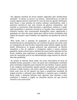    
  
  Em  algumas  manchas  de  terras  úmidas  salpicadas  pelo  mediterrâneo 
sertanejo  ‐  os  brejos,  as  serras  e  as  várzeas  ‐  desenvolveu‐se,  ao  lado  da 
criação, alguma lavoura comercial. É o caso da zona do agreste nordestino, 
mais  fresca  e  mais  próxima  de  centros  urbanos  consumidores,  onde  o 
pastoreio  mesclou‐se  com  uma  lavoura  de  gêneros  alimentícios,  sem 
contudo  se  associarem.  Onde  prevalece  a  agricultura,  confina‐se  o  gado, 
onde  prepondera  o  pastoreio,  cercam‐se  os  roçados.  Essa  economia  mais 
intensiva  ensejou  uma  concentração  demográfica  maior,  aglutinando  a 
população  em  vilas  das  quais  saíam  para  cultivar  terras  arrendadas  pelo 
regime de meação e para trabalhar nos engenhos, nas quadras de corte de 
cana.  
  Mais  tarde,  com  o  aumento  da  população,  as  zonas  de  pastoreio 
transformaram‐se, principalmente, em criatórios de gente, dos quais saem 
os  contingentes  de  mão‐de‐obra  requeridos  pelas  demais  regiões  do  país. 
Assim,  formaram‐se  os  grupos  pioneiros  que  penetraram  na  floresta 
amazônica  a  fim  de  explorar  a  seringueira  nativa  e  outras  espécies 
gomíferas. Assim ocorreu para a abertura de novas frentes agrícolas no Sul. 
Assim,  também,  para  engrossar  as  populações  urbanas,  sempre  que  um 
surto  de  construção  civil  ou  de  industrialização  exigia  massas  de  mão‐de‐
obra não qualificada.  
  Os  sertões  se  fizeram,  desse  modo,  um  vasto  reservatório  de  força  de 
trabalho  barata,  passando  a  viver,  em  parte,  das  contribuições  remetidas 
pelos sertanejos emigrados para sustento de suas famílias. O grave, porém, 
é  que  emigram  precisamente  aqueles  poucos  sertanejos  que  conseguem 
alcançar  a  idade  madura,  com  maior  vigor  físico,  tendendo  a  fixar‐se  nas 
zonas  mais  ricas  do  Sul  aqueles  nos  quais  a  paupérrima  sociedade  de 
origem  investiu  o  suficiente  para  alfabetizar  e  capacitar  para  o  trabalho. 
Desse  modo,  o  elemento  humano  mais  vigoroso,  mais  eficiente  e  mais 
combativo  é  roubado  à  região,  no  momento  preciso  em  que  deveria 
ressarcir o seu custo social.  
  




                                         346 
 