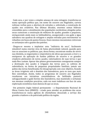    
  
  Cada seca, e por vezes a simples ameaça de uma estiagem, transforma‐se 
numa  operação  política  que,  em  nome  do  socorro  aos  flagelados,  carreia 
vultosas  verbas  para  a  abertura  de  estradas  e,  sobretudo,  a  construção  de 
açudes  nos  criatórios.  Nas  últimas  décadas,  enormes  somas  federais 
concedidas para o atendimento das populações nordestinas atingidas pelas 
secas custearam a construção de milhares de açudes, grandes e pequenos, 
enriquecendo  ainda  mais  os  latifundiários,  assegurando  a  seu  gado  a  água 
salvadora nas quadras de estiagem e amplas estradas para movimentar os 
rebanhos em busca de pastos frescos. Esses mesmos mecanismos retiveram 
os sertanejos sob o guante dos patrões.  
  Chegou‐se  mesmo  a  implantar  uma  "indústria  da  seca",  facilmente 
simulável  numa  enorme  área  de  baixa  pluviosidade  natural,  quando  para 
isso se associam os políticos, que, dessa forma, encontram modos de servir 
sua clientela, os negociantes e empreiteiros de obras que passam a viver e a 
enriquecer  da  aplicação  de  fundos  públicos  de  socorro  e  os  grandes 
criadores  pleiteantes  de  novos  açudes,  valorizadores  de  suas  terras  e  que 
nada lhes custam. Apesar dos planos governamentais consignarem sempre 
a  destinação  dos  açudes  à  irrigação  das  terras  para  os  cultivos  de 
subsistência,  na  forma  de  pequenas  propriedades  familiais,  jamais  um 
palmo das terras beneficiadas foi desapropriada com esse objetivo, ficando 
as  áreas  irrigáveis  sob  o  domínio  dos  fazendeiros,  para  os  usos  que  mais 
lhes  convinham.  Assim,  todos  os  programas  de  socorro  aos  flagelados 
resultaram  em  iniciativas  consolidadoras  do  latifúndio  pastoril, 
salvaguardando o gado bovino dos fazendeiros, mas mantendo o sertanejo 
nas mesmas condições precárias, cada vez mais indefesos em face de uma 
exploração econômica mais danosa do que as secas.  
  Um  primeiro  órgão  federal  permanente  ‐  o  Departamento  Nacional  de 
Obras  Contra  Seca  (DNOCS)  ‐  criado  para  atender  ao  problema  das  secas 
transformou‐se  numa  agência  de  clientelismo  descarado  a  serviço  dos 
grandes criadores e do patriciado político da região.  
  




                                        348 
 