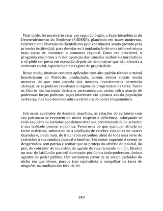    
  
  Mais tarde, foi necessário criar um segundo órgão, a Superintendência do 
Desenvolvimento  do  Nordeste  (SUDENE),  planejado  em  bases  modernas, 
relativamente liberado do clientelismo (que continuaria sendo provido pela 
primeira instituição), para devotar‐se à implantação de uma infra‐estrutura 
mais  capaz  de  dinamizar  a  economia  regional.  Como  era  previsível,  o 
programa encontrou a maior oposição das camadas senhoriais nordestinas 
e só pôde ser posto em execução depois de demonstrar que não afetaria a 
estrutura social, especialmente o regime de propriedade.  
  Desse modo, imensos recursos aplicados com alto padrão técnico e moral 
beneficiaram  ao  Nordeste,  produzindo,  porém,  efeitos  sociais  muito 
menores  do  que  uma  parcela  dos  mesmos  investimentos  permitiria 
alcançar, se se pudesse reordenar o regime de propriedade da terra. Todos 
os  fatores  institucionais  decisivos  permaneceram,  assim,  sob  a  guarda  de 
poderosas  forças  políticas,  cujos  interesses  são  opostos  aos  da  população 
sertaneja, mas cujo domínio sobre a estrutura do poder é hegemônico.  
  
  Sob  essas  condições  de  domínio  despótico,  as  relações  do  sertanejo  com 
seu  patronato  se  revestem  do  maior  respeito  e  deferência,  esforçando‐se 
cada vaqueiro ou lavrador por demonstrar sua prestimosidade de servidor 
e  sua  lealdade  pessoal  e  política.  Temerosos  de  que  qualquer  atitude  os 
torne  malvistos,  submetem‐se  à  proibição  de  receber  visitantes  de  outras 
fazendas e, ainda mais, de tratar com estranhos, além de toda uma série de 
restrições à sua conduta pessoal e familiar. Seu temor supremo é verem‐se 
desgarrados, sem patrão e senhor que os proteja do arbítrio do policial, do 
juiz,  do  cobrador  de  impostos,  do  agente  de  recrutamento  militar.  Ilhados 
no mar do latifúndio pastoril dominado por donos todo‐poderosos, únicos 
agentes do poder público, têm verdadeiro pavor de se verem excluídos do 
nicho  em  que  vivem,  porque  isso  equivaleria  a  mergulhar  na  terra  de 
ninguém, na condição dos fora‐da‐lei.  
  




                                       349 
 
