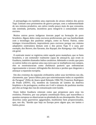   
  
  A  antropofagia  era  também  uma  expressão  do  atraso  relativo  dos  povos 
Tupi. Comiam seus prisioneiros de guerra porque, com a rudimentaridade 
de  seu  sistema  produtivo,  um  cativo  rendia  pouco  mais  do  que  consumia, 
não  existindo,  portanto,  incentivos  para  integrá‐lo  à  comunidade  como 
escravo.  
  Muitos  outros  povos  indígenas  tiveram  papel  na  formação  do  povo 
brasileiro. Alguns deles como escravos preferenciais, por sua familiaridade 
com  a  tecnologia  dos  paulistas  antigos,  como  os  Paresi.  Outros,  como 
inimigos  irreconciliáveis,  imprestáveis  para  escravos  porque  seu  sistema 
adaptativo  contrastava  demais  com  o  dos  povos  Tupi.  É  o  caso,  por 
exemplo, dos Bororo, dos Xavante, dos Kayapó, dos Kaingang e dos Tapuia 
em geral.  
  O contraste maior se registrou entre aquele povo mameluco, que se fazia 
brasileiro,  e  um  contendor  realmente  capaz  de  ameaçá‐lo,  que  eram  os 
Guaikuru, também chamados índios cavaleiros. Adotando o cavalo, que para 
os outros índios era apenas uma caça nova que se multiplicava nos campos, 
eles  se  reestruturaram  como  chefaturas  pastoris  que  enfrentaram 
vigorosamente o invasor, infringindo‐lhe derrotas e perdas que chegaram a 
ameaçar a expansão européia.  
  Um dos cronistas da expansão civilizatória sobre seus territórios nos diz, 
claramente, que "pouco faltou para que exterminassem todos os espanhóis 
do Paraguai" (Félix de Azara apud Holanda 1986:70). Francisco Rodrigues 
do  Prado  (1839:I,  15),  membro  da  Comissão  de  Limites  da  América 
hispânica e da portuguesa, avaliou em 4 mil o número de paulistas mortos 
por eles ao longo das vias de comunicação com Cuiabá.  
  Esses  índios  Guaikuru  estavam  como  que  propensos  para  essa  via 
evolutiva.  Primeiro,  por  sua  própria  constituição  física,  que  maravilhou  a 
quantos europeus os observaram na plenitude do seu desempenho. Eles são 
descritos  como  guerreiros  agigantados,  muitíssimo  bem  proporcionados, 
que,  nos  diz,  "duvido  que  haja  na  Europa  povo  algum  que,  em  tantos  e 
tantos, possa 




                                        35 
 