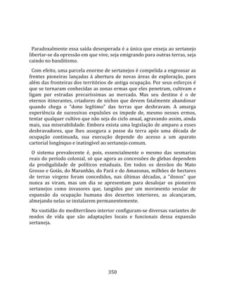    
  
  Paradoxalmente essa saída desesperada é a única que enseja ao sertanejo 
libertar‐se da opressão em que vive, seja emigrando para outras terras, seja 
caindo no banditismo.  
  Com efeito, uma parcela enorme de sertanejos é compelida a engrossar as 
frentes  pioneiras  lançadas  à  abertura  de  novas  áreas  de  exploração,  para 
além das fronteiras dos territórios de antiga ocupação. Por seus esforços é 
que se tornaram conhecidas as zonas ermas que eles penetram, cultivam e 
ligam  por  estradas  precaríssimas  ao  mercado.  Mas  seu  destino  é  o  de 
eternos  itinerantes,  criadores  de  nichos  que  devem  fatalmente  abandonar 
quando  chega  o  "dono  legítimo"  das  terras  que  desbravam.  A  amarga 
experiência  de  sucessivas  expulsões  os  impede  de,  mesmo  nesses  ermos, 
tentar qualquer cultivo que não seja do ciclo anual, agravando assim, ainda 
mais, sua miserabilidade. Embora exista uma legislação de amparo a esses 
desbravadores,  que  lhes  assegura  a  posse  da  terra  após  uma  década  de 
ocupação  continuada,  sua  execução  depende  do  acesso  a  um  aparato 
cartorial longínquo e inatingível ao sertanejo comum.  
  O  sistema  prevalecente  é,  pois,  essencialmente  o  mesmo  das  sesmarias 
reais do período colonial, só que agora as concessões de glebas dependem 
da  prodigalidade  de  políticos  estaduais.  Em  todos  os  desvãos  do  Mato 
Grosso e Goiás, do Maranhão, do Pará e do Amazonas, milhões de hectares 
de  terras  virgens  foram  concedidos,  nas  últimas  décadas,  a  "donos"  que 
nunca  as  viram,  mas  um  dia  se  apresentam  para  desalojar  os  pioneiros 
sertanejos  como  invasores  que,  tangidos  por  um  movimento  secular  de 
expansão  da  ocupação  humana  dos  desertos  interiores,  as  alcançaram, 
almejando nelas se instalarem permanentemente.  
  Na vastidão do mediterrâneo interior configuram‐se diversas variantes de 
modos  de  vida  que  são  adaptações  locais  e  funcionais  dessa  expansão 
sertaneja.  
  




                                       350 
 