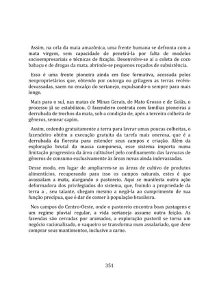    
  
  Assim, na orla da mata amazônica, uma frente humana se defronta com a 
mata  virgem,  sem  capacidade  de  penetrá‐la  por  falta  de  modelos 
socioempresariais  e  técnicas  de  fixação.  Desenvolve‐se  aí  a  coleta  de  coco 
babaçu e de drogas da mata, abrindo‐se pequenos roçados de subsistência.  
  Essa  é  uma  frente  pioneira  ainda  em  fase  formativa,  acossada  pelos 
neoproprietários  que,  obtendo  por  outorga  ou  grilagem  as  terras  recém‐
devassadas, saem no encalço do sertanejo, expulsando‐o sempre para mais 
longe.  
  Mais para o sul, nas matas de Minas Gerais, de Mato Grosso e de Goiás, o 
processo  já  se  estabilizou.  O  fazendeiro  contrata  com  famílias  pioneiras  a 
derrubada de trechos da mata, sob a condição de, após a terceira colheita de 
gêneros, semear capim.  
  Assim, cedendo gratuitamente a terra para lavrar umas poucas colheitas, o 
fazendeiro  obtém  a  execução  gratuita  da  tarefa  mais  onerosa,  que  é  a 
derrubada  da  floresta  para  estender  seus  campos  e  criação.  Além  da 
exploração  brutal  da  massa  camponesa,  esse  sistema  importa  numa 
limitação progressiva da área cultivável pelo confinamento das lavouras de 
gêneros de consumo exclusivamente às áreas novas ainda indevassadas.  
Desse  modo,  em  lugar  de  ampliarem‐se  as  áreas  de  cultivo  de  produtos 
alimentícios,  recuperando  para  isso  os  campos  naturais,  estes  é  que 
avassalam  a  mata,  alargando  o  pastoreio.  Aqui  se  manifesta  outra  ação 
deformadora  dos  privilegiados  do  sistema,  que,  fruindo  a  propriedade  da 
terra  a  ,  seu  talante,  chegam  mesmo  a  negá‐la  ao  cumprimento  de  sua 
função precípua, que é dar de comer à população brasileira.  
  Nos campos do Centro‐Oeste, onde o pastoreio encontra boas pastagens e 
um  regime  pluvial  regular,  a  vida  sertaneja  assume  outra  feição.  As 
fazendas  são  cercadas  por  aramados,  a  exploração  pastoril  se  torna  um 
negócio racionalizado, o vaqueiro se transforma num assalariado, que deve 
comprar seus mantimentos, inclusive a carne.  
  




                                        351 
 