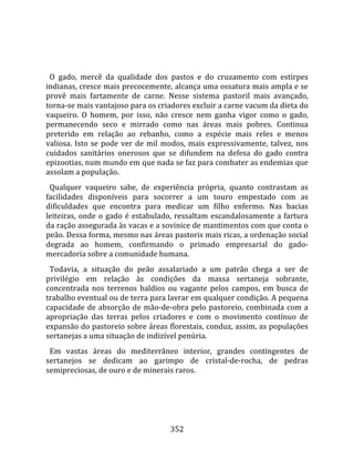    
  
  O  gado,  mercê  da  qualidade  dos  pastos  e  do  cruzamento  com  estirpes 
indianas, cresce mais precocemente, alcança uma ossatura mais ampla e se 
provê  mais  fartamente  de  carne.  Nesse  sistema  pastoril  mais  avançado, 
torna‐se mais vantajoso para os criadores excluir a carne vacum da dieta do 
vaqueiro.  O  homem,  por  isso,  não  cresce  nem  ganha  vigor  como  o  gado, 
permanecendo  seco  e  mirrado  como  nas  áreas  mais  pobres.  Continua 
preterido  em  relação  ao  rebanho,  como  a  espécie  mais  reles  e  menos 
valiosa.  Isto  se  pode  ver  de  mil  modos,  mais  expressivamente,  talvez,  nos 
cuidados  sanitários  onerosos  que  se  difundem  na  defesa  do  gado  contra 
epizootias, num mundo em que nada se faz para combater as endemias que 
assolam a população.  
  Qualquer  vaqueiro  sabe,  de  experiência  própria,  quanto  contrastam  as 
facilidades  disponíveis  para  socorrer  a  um  touro  empestado  com  as 
dificuldades  que  encontra  para  medicar  um  filho  enfermo.  Nas  bacias 
leiteiras,  onde  o  gado  é  estabulado,  ressaltam  escandalosamente  a  fartura 
da ração assegurada às vacas e a sovinice de mantimentos com que conta o 
peão. Dessa forma, mesmo nas áreas pastoris mais ricas, a ordenação social 
degrada  ao  homem,  confirmando  o  primado  empresarial  do  gado‐
mercadoria sobre a comunidade humana.  
  Todavia,  a  situação  do  peão  assalariado  a  um  patrão  chega  a  ser  de 
privilégio  em  relação  às  condições  da  massa  sertaneja  sobrante, 
concentrada  nos  terrenos  baldios  ou  vagante  pelos  campos,  em  busca  de 
trabalho eventual ou de terra para lavrar em qualquer condição. A pequena 
capacidade  de  absorção  de  mão‐de‐obra  pelo  pastoreio,  combinada  com  a 
apropriação  das  terras  pelos  criadores  e  com  o  movimento  contínuo  de 
expansão do pastoreio sobre áreas florestais, conduz, assim, as populações 
sertanejas a uma situação de indizível penúria.  
  Em  vastas  áreas  do  mediterrâneo  interior,  grandes  contingentes  de 
sertanejos  se  dedicam  ao  garimpo  de  cristal‐de‐rocha,  de  pedras 
semipreciosas, de ouro e de minerais raros.  
  




                                        352 
 