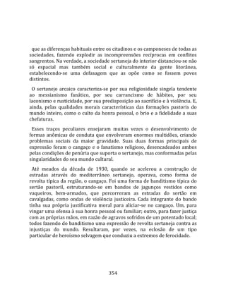    
  
  que as diferenças habituais entre os citadinos e os camponeses de todas as 
sociedades,  fazendo  explodir  as  incompreensões  recíprocas  em  conflitos 
sangrentos. Na verdade, a sociedade sertaneja do interior distanciou‐se não 
só  espacial  mas  também  social  e  culturalmente  da  gente  litorânea, 
estabelecendo‐se  uma  defasagem  que  as  opõe  como  se  fossem  povos 
distintos.  
  O  sertanejo  arcaico  caracteriza‐se  por  sua  religiosidade  singela  tendente 
ao  messianismo  fanático,  por  seu  carrancismo  de  hábitos,  por  seu 
laconismo e rusticidade, por sua predisposição ao sacrifício e à violência. E, 
ainda,  pelas  qualidades  morais  características  das  formações  pastoris  do 
mundo inteiro, como o culto da honra pessoal, o brio e a fidelidade a suas 
chefaturas.  
  Esses  traços  peculiares  ensejaram  muitas  vezes  o  desenvolvimento  de 
formas  anômicas  de  conduta  que  envolveram  enormes  multidões,  criando 
problemas  sociais  da  maior  gravidade.  Suas  duas  formas  principais  de 
expressão  foram  o  cangaço  e  o  fanatismo  religioso,  desencadeados  ambos 
pelas condições de penúria que suporta o sertanejo, mas conformadas pelas 
singularidades do seu mundo cultural.  
  Até  meados  da  década  de  1930,  quando  se  acelerou  a  construção  de 
estradas  através  do  mediterrâneo  sertanejo,  operava,  como  forma  de 
revolta típica da região, o cangaço. Foi uma forma de banditismo típica do 
sertão  pastoril,  estruturando‐se  em  bandos  de  jagunços  vestidos  como 
vaqueiros,  bem‐armados,  que  percorreram  as  estradas  do  sertão  em 
cavalgadas,  como  ondas  de  violência  justiceira.  Cada  integrante  do  bando 
tinha  sua  própria  justificativa  moral  para  aliciar‐se  no  cangaço.  Um,  para 
vingar uma ofensa à sua honra pessoal ou familiar; outro, para fazer justiça 
com as próprias mãos, em razão de agravos sofridos de um potentado local; 
todos fazendo do banditismo uma expressão de revolta sertaneja contra as 
injustiças  do  mundo.  Resultaram,  por  vezes,  na  eclosão  de  um  tipo 
particular de heroísmo selvagem que conduziu a extremos de ferocidade.  
  




                                        354 
 