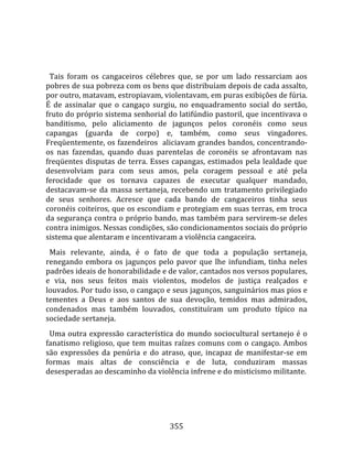    
  
  Tais  foram  os  cangaceiros  célebres  que,  se  por  um  lado  ressarciam  aos 
pobres de sua pobreza com os bens que distribuíam depois de cada assalto, 
por outro, matavam, estropiavam, violentavam, em puras exibições de fúria. 
É  de  assinalar  que  o  cangaço  surgiu,  no  enquadramento  social  do  sertão, 
fruto do próprio sistema senhorial do latifúndio pastoril, que incentivava o 
banditismo,  pelo  aliciamento  de  jagunços  pelos  coronéis  como  seus 
capangas  (guarda  de  corpo)  e,  também,  como  seus  vingadores. 
Freqüentemente, os fazendeiros  aliciavam grandes bandos, concentrando‐
os  nas  fazendas,  quando  duas  parentelas  de  coronéis  se  afrontavam  nas 
freqüentes  disputas  de  terra.  Esses  capangas,  estimados  pela  lealdade  que 
desenvolviam  para  com  seus  amos,  pela  coragem  pessoal  e  até  pela 
ferocidade  que  os  tornava  capazes  de  executar  qualquer  mandado, 
destacavam‐se  da  massa  sertaneja,  recebendo  um  tratamento  privilegiado 
de  seus  senhores.  Acresce  que  cada  bando  de  cangaceiros  tinha  seus 
coronéis coiteiros, que os escondiam e protegiam em suas terras, em troca 
da segurança contra o próprio bando, mas também para servirem‐se deles 
contra inimigos. Nessas condições, são condicionamentos sociais do próprio 
sistema que alentaram e incentivaram a violência cangaceira.  
  Mais  relevante,  ainda,  é  o  fato  de  que  toda  a  população  sertaneja, 
renegando  embora  os  jagunços  pelo  pavor  que  lhe  infundiam,  tinha  neles 
padrões ideais de honorabilidade e de valor, cantados nos versos populares, 
e  via,  nos  seus  feitos  mais  violentos,  modelos  de  justiça  realçados  e 
louvados. Por tudo isso, o cangaço e seus jagunços, sanguinários mas pios e 
tementes  a  Deus  e  aos  santos  de  sua  devoção,  temidos  mas  admirados, 
condenados  mas  também  louvados,  constituíram  um  produto  típico  na 
sociedade sertaneja.  
  Uma  outra  expressão  característica  do  mundo  sociocultural  sertanejo  é  o 
fanatismo  religioso,  que  tem  muitas  raízes  comuns  com  o  cangaço.  Ambos 
são  expressões  da  penúria  e  do  atraso,  que,  incapaz  de  manifestar‐se  em 
formas  mais  altas  de  consciência  e  de  luta,  conduziram  massas 
desesperadas ao descaminho da violência infrene e do misticismo militante.  
  



                                       355 
 