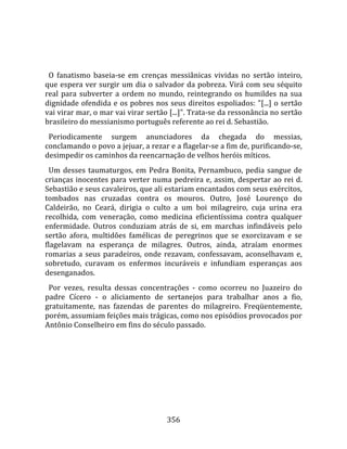    
  
  O  fanatismo  baseia‐se  em  crenças  messiânicas  vividas  no  sertão  inteiro, 
que espera ver surgir um dia o salvador da pobreza. Virá com seu séquito 
real  para  subverter  a  ordem  no  mundo,  reintegrando  os  humildes  na  sua 
dignidade ofendida e os pobres nos seus direitos espoliados: "[...] o sertão 
vai virar mar, o mar vai virar sertão [...]". Trata‐se da ressonância no sertão 
brasileiro do messianismo português referente ao rei d. Sebastião.  
  Periodicamente  surgem  anunciadores  da  chegada  do  messias, 
conclamando o povo a jejuar, a rezar e a flagelar‐se a fim de, purificando‐se, 
desimpedir os caminhos da reencarnação de velhos heróis míticos.  
  Um  desses  taumaturgos,  em  Pedra  Bonita,  Pernambuco,  pedia  sangue  de 
crianças  inocentes  para  verter  numa  pedreira  e,  assim,  despertar  ao  rei  d. 
Sebastião e seus cavaleiros, que ali estariam encantados com seus exércitos, 
tombados  nas  cruzadas  contra  os  mouros.  Outro,  José  Lourenço  do 
Caldeirão,  no  Ceará,  dirigia  o  culto  a  um  boi  milagreiro,  cuja  urina  era 
recolhida,  com  veneração,  como  medicina  eficientíssima  contra  qualquer 
enfermidade.  Outros  conduziam  atrás  de  si,  em  marchas  infindáveis  pelo 
sertão  afora,  multidões  famélicas  de  peregrinos  que  se  exorcizavam  e  se 
flagelavam  na  esperança  de  milagres.  Outros,  ainda,  atraíam  enormes 
romarias  a  seus  paradeiros,  onde  rezavam,  confessavam,  aconselhavam  e, 
sobretudo,  curavam  os  enfermos  incuráveis  e  infundiam  esperanças  aos 
desenganados.  
  Por  vezes,  resulta  dessas  concentrações  ‐  como  ocorreu  no  Juazeiro  do 
padre  Cícero  ‐  o  aliciamento  de  sertanejos  para  trabalhar  anos  a  fio, 
gratuitamente,  nas  fazendas  de  parentes  do  milagreiro.  Freqüentemente, 
porém, assumiam feições mais trágicas, como nos episódios provocados por 
Antônio Conselheiro em fins do século passado.  
  




                                        356 
 