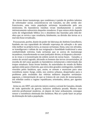    
  
  Em  torno  desse  taumaturgo,  que  combinava  à  paixão  de  profeta  talentos 
de  reformador  social,  concentrara‐se  em  Canudos,  no  alto  sertão  são‐
franciscano,  uma  vasta  população  sertaneja  incandescida  pelo  seu 
misticismo.  Os  fazendeiros  vizinhos  viram  imediatamente  o  caráter 
intrinsicamente subversivo daqueles rezadores. O que estava atrás daquele 
surto  de  religiosidade  bíblica  era  o  abandono  das  fazendas  pela  mão‐de‐
obra  que  as  servia  e  que  resultaria,  fatalmente,  na  divisão  das  terras  se  o 
mal não fosse erradicado.  
  Fracassaram, porém, diante do poder de liderança de Antônio Conselheiro, 
fundado  em  sua  capacidade  de  infundir  esperança  de  salvação  e  de  uma 
vida melhor na própria terra, as massas sertanejas. Estas, uma vez ativadas, 
se transfiguram e saltam de sua resignação e humildade tradicional a uma 
combatividade  extrema.  Cada  sertanejo  que  se  acerca  do  taumaturgo 
incandesce, transformando‐se num justiçador divino, só disposto a devotar‐
se às rezas e à reconstrução da ordem social em novas bases.   Canudos, o 
centro do arraial sagrado, aliciando os homens das terras circunvizinhas, já 
excedia de mil casas quando os fazendeiros reclamaram a intervenção das 
tropas  estaduais.  Estas  foram  batidas.  As  autoridades  do  estado  da  Bahia 
apelam então para o Exército, que envia dois grandes contingentes, também 
vencidos  pelos  fanáticos,  que,  assim,  se  armam  e  municiam  para  uma 
resistência  maior.  Surge,  então,  nos  centros  urbanos,  despertados  para  o 
problema  pelo  escândalo  das  vitórias  militares  daqueles  sertanejos‐
jagunços,  a  interpretação  de  que  se  tratava  de  um  couto  de  monarquistas, 
em  rebelião  contra  o  regime  republicano,  orientados,  talvez,  por  agentes 
lusitanos.  
  Arma‐se, em 1897, um exército inteiro contra o arraial de Canudos, dotado 
de  todo  apetrecho  de  guerra,  inclusive  artilharia  pesada.  Mesmo  esse 
exército  profissional  moderno,  só  depois  de  lutar  arduamente,  consegue 
vencer a resistência obstinada dos fanáticos. Mas só o pode fazer ao preço 
da dizimação de toda a população.  
  




                                         357 
 
