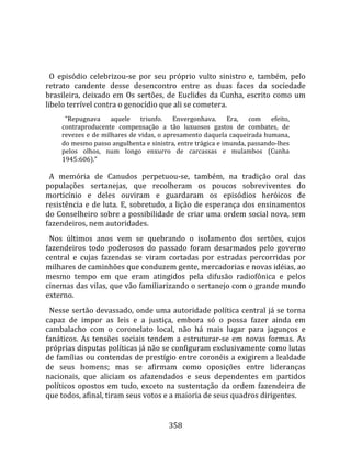    
  
  O  episódio  celebrizou‐se  por  seu  próprio  vulto  sinistro  e,  também,  pelo 
retrato  candente  desse  desencontro  entre  as  duas  faces  da  sociedade 
brasileira,  deixado  em  Os  sertões,  de  Euclides  da  Cunha,  escrito  como  um 
libelo terrível contra o genocídio que ali se cometera.  
        "Repugnava  aquele  triunfo.  Envergonhava.  Era,  com  efeito, 
      contraproducente  compensação  a  tão  luxuosos  gastos  de  combates,  de 
      revezes e de milhares de vidas, o apresamento daquela caqueirada humana, 
      do mesmo passo angulhenta e sinistra, entre trágica e imunda, passando‐lhes 
      pelos  olhos,  num  longo  enxurro  de  carcassas  e  mulambos  (Cunha 
      1945:606)."  
       
  A  memória  de  Canudos  perpetuou‐se,  também,  na  tradição  oral  das 
populações  sertanejas,  que  recolheram  os  poucos  sobreviventes  do 
morticínio  e  deles  ouviram  e  guardaram  os  episódios  heróicos  de 
resistência  e  de  luta.  E,  sobretudo,  a  lição  de  esperança  dos  ensinamentos 
do Conselheiro sobre a possibilidade de criar uma ordem social nova, sem 
fazendeiros, nem autoridades.  
  Nos  últimos  anos  vem  se  quebrando  o  isolamento  dos  sertões,  cujos 
fazendeiros  todo  poderosos  do  passado  foram  desarmados  pelo  governo 
central  e  cujas  fazendas  se  viram  cortadas  por  estradas  percorridas  por 
milhares de caminhões que conduzem gente, mercadorias e novas idéias, ao 
mesmo  tempo  em  que  eram  atingidos  pela  difusão  radiofônica  e  pelos 
cinemas das vilas, que vão familiarizando o sertanejo com o grande mundo 
externo.  
  Nesse  sertão  devassado, onde uma autoridade política central já se torna 
capaz  de  impor  as  leis  e  a  justiça,  embora  só  o  possa  fazer  ainda  em 
cambalacho  com  o  coronelato  local,  não  há  mais  lugar  para  jagunços  e 
fanáticos.  As  tensões  sociais  tendem  a  estruturar‐se  em  novas  formas.  As 
próprias disputas políticas já não se configuram exclusivamente como lutas 
de famílias ou contendas de prestígio entre coronéis a exigirem a lealdade 
de  seus  homens;  mas  se  afirmam  como  oposições  entre  lideranças 
nacionais,  que  aliciam  os  afazendados  e  seus  dependentes  em  partidos 
políticos  opostos  em  tudo,  exceto  na  sustentação  da  ordem  fazendeira  de 
que todos, afinal, tiram seus votos e a maioria de seus quadros dirigentes. 


                                         358 
 