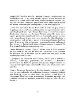   
  
 comparar‐se com estes bárbaros" (Félix de Azara apud Holanda 1986:78). 
Sanches  Labrador  (1910:I,  146),  o  jesuíta  espanhol  que  os  doutrinou  por 
longos  anos,  falando  embora  de  índios  encolhidos  debaixo  de  peles  para 
fugir  das  frialdades  impiedosas  que  às  vezes  caem  sobre  aquelas  regiões, 
nos diz que "não há imagem mais expressiva de um Hércules pintado".  
  Ainda  mais  explicativo  do  seu  desempenho  é  o  fato  de  que,  antes  da 
chegada do europeu, os Guaikuru já impunham sua supremacia sobre povos 
agrícolas, forçando‐os a suprir‐lhes de alimentos e de servos. Testemunhos 
datados  dos  primeiros  anos  do  século  XVI  nos  falam  deles  como  povos 
sagazes que dominavam os Guaná, impondo‐lhes relações que ele compara 
com  o  senhorio  dos  tártaros  sobre  seus  vassalos.  Os  Mbayá‐Guaikuru  se 
tornaram  ainda  mais  perigosos  quando  se  aliaram  aos  Payaguá‐Guaikuru, 
índios  de  corso  que  lutavam  com  seus  remos  transformados  em  lanças  de 
duas pontas, que dizimaram várias monções paulistas que desciam de Vila 
Bela, no alto Mato Grosso, carregadas de ouro.  
  Sérgio  Buarque  de  Holanda  (1986:82)  coletou  dados  de  fontes  primárias 
que  avaliam  de  dez  a  vinte  e  até  sessenta  e  cem  arrobas  de  ouro  roubado 
aos  paulistas  para  o  escambo  com  os  assuncenos,  que  assim  teriam 
amealhado grandes fortunas.  
  A  propensão  de  Herrenvolk  dos  Guaikuru,  armada  com  o  poderio  da 
cavalaria,  desabrochou,  permitindo  sua  ascensão  da  tribalidade 
indiferenciada  às  chefaturas  pastoris,  capacitadas  a  impor  cativeiro  aos 
servos que incorporavam a seus cacicados e suserania a numerosas tribos 
agrícolas.  
  Para  os  iberos,  que  disputavam  o  domínio  daqueles  vastíssimos  sertões 
ricos em ouro, nada podia ser melhor que alcançar a aliança dos Guaikuru 
para  lançá‐los  contra  seu  adversário.  Isso,  ambos,  a  cada  tempo,  o 
conseguiram.  Mais  longamente  os  espanhóis,  duplamente  excitados  para 
essa aliança, porque, no seu caso, à competição se somava a cobiça. É que os 
Guaikuru 




                                         36 
 