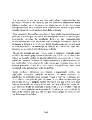    
  
  E  a  esperança  de  ver  surgir  um  novo  paternalismo  governamental,  que 
seja  mais  sensível  à  sua  causa  do  que  aos  interesses  fazendeiros.  Essas 
atitudes,  porém,  antes  conduzem  ao  abandono  do  sertão  por  outras 
paisagens rurais e pelas cidades e a um redentorismo político do que a uma 
pressão ativa pela reordenação da sociedade sertaneja.  
  Para o conjunto dos sertões pastoris prevalece, ainda, esse inconformismo 
primário  e  inativo  que  se  explica  pelo  monopólio  secular  da  terra  e  pelo 
crescimento  excessivo  da  população  dentro  de  um  enquadramento 
socioeconômico  que  não  possibilita  uma  renovação  tecnológica  capaz  de 
promover  a  fartura  e  o  progresso.  Esses  condicionamentos  geram  uma 
estreita  dependência  do  sertanejo  em  relação  ao  latifundiário,  operando 
como um mecanismo de consolidação do sistema.  
  Apesar  da  penúria  em  que  vivem,  tanto  o  sertanejo  engajado  como 
vaqueiro,  quanto  o  agregado  ou  o  parceiro  que  cultiva  terras  alheias  em 
regime  de  meação  sentem‐se  permanentemente  ameaçados  de  se  verem 
enxotados com suas famílias e de caírem na condição ainda mais miserável 
dos  deslocados  rurais.  Abaixo  de  cada  pessoa  que  consegue  situar‐se  no 
sistema  produtivo  existe  toda  uma  massa  marginalizada,  ainda  mais 
miserável, onde qualquer um pode mergulhar.  
  Essas  condições  dificultam  ao  extremo  a  organização  política  das 
populações  sertanejas,  perdidas  no  deserto  de  terras  devolutas  ou 
engolfadas  no  latifúndio.  Elas  nascem,  vivem  e  morrem  confinadas  em 
terras  alheias,  cuidando  do  gado,  de  casas,  de  cercados  e  de  lavouras  que 
têm  donos  ciosos.  O  próprio  rancho  miserável  em  que  vivem  com  suas 
famílias,  construído  por  eles  próprios  com  barros  e  palhas  do  campo,  não 
lhes  pertence.  Nada  os  estimula  a  melhorá‐lo  e  o  proprietário  não  os 
autoriza  a  enriquecê‐lo  com  o  plantio  de  fruteiras  ou  com  a  criação  de 
animais  de  terreiro,  para  que  não  faça  jus  à  indenização  no  momento  em 
que devam ser despedidos.  
  




                                        360 
 