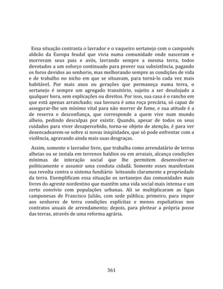    
  
  Essa situação contrasta o lavrador e o vaqueiro sertanejo com o camponês 
aldeão  da  Europa  feudal  que  vivia  numa  comunidade  onde  nasceram  e 
morreram  seus  pais  e  avós,  lavrando  sempre  a  mesma  terra,  todos 
devotados a um esforço continuado para prover sua subsistência, pagando 
os foros devidos ao senhorio, mas melhorando sempre as condições de vida 
e  de  trabalho  no  nicho  em  que  se  situavam,  para  torná‐lo  cada  vez  mais 
habitável.  Por  mais  anos  ou  gerações  que  permaneça  numa  terra,  o 
sertanejo  é  sempre  um  agregado  transitório,  sujeito  a  ser  desalojado  a 
qualquer hora, sem explicações ou direitos. Por isso, sua casa é o rancho em 
que está apenas arranchado; sua lavoura é uma roça precária, só capaz de 
assegurar‐lhe um mínimo vital para não morrer de fome, e sua atitude é a 
de  reserva  e  desconfiança,  que  corresponde  a  quem  vive  num  mundo 
alheio,  pedindo  desculpas  por  existir.  Quando,  apesar  de  todos  os  seus 
cuidados  para  viver  desapercebido,  torna‐se  objeto  de  atenção,  é  para  ver 
desencadearem‐se sobre si novas iniqüidades, que só pode enfrentar com a 
violência, agravando ainda mais suas desgraças.  
  Assim, somente o lavrador livre, que trabalha como arrendatário de terras 
alheias ou se instala em terrenos baldios ou em arraiais, alcança condições 
mínimas  de  interação  social  que  lhe  permitem  desenvolver‐se 
politicamente  e  assumir  uma  conduta  cidadã.  Somente  esses  manifestam 
sua revolta contra o sistema fundiário  leiteando claramente a propriedade 
da  terra.  Exemplificam  essa  situação  os  sertanejos  das  comunidades  mais 
livres do agreste nordestino que mantêm uma vida social mais intensa e um 
certo  convívio  com  populações  urbanas.  Ali  se  multiplicaram  as  ligas 
camponesas  de  Francisco  Julião,  com  sede  pública;  primeiro,  para  impor 
aos  senhores  de  terra  condições  explícitas  e  menos  espoliativas  nos 
contratos  anuais  de  arrendamento;  depois,  para  pleitear  a  própria  posse 
das terras, através de uma reforma agrária.  
  




                                       361 
 