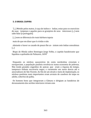    
  

  5. O BRASIL CAIPIRA  
  
  "[...] Metido pelos matos, à caça de índios e   índias, estas para os exercícios 
de suas   torpezas e aqueles para os granjeios de seus   interesses [...] nem 
sabe falar [o português]  
  [...] nem se diferencia do rnais bárbaro tapuia  
  mais do que em dizer que é cristão e não  
  obstante o haver se casado de pouco lhe as‐  sistem sete índias concubinas 
[...]  
  Bispo  de  Olinda  sobre  Domingos  Jorge  Velho,  o  capitão  bandeirante  que 
liquidou o quilombo de Palmares, 1694"  
  
  Enquanto  os  núcleos  açucareiros  da  costa  nordestina  cresciam  e 
enriqueciam, a população paulista revolvia‐se numa economia de pobreza. 
Não  tendo  grandes  engenhos  de  açúcar,  que    eram  a  riqueza  do  tempo, 
tampouco  tinham  escravaria  negra,  e  raramente  um  navio  descia  até  o 
ancoradouro de São Vicente. Ao fim de um século e meio de implantação, os 
núcleos  paulistas  mais  importantes  eram  arraiais  de  casebres  de  taipa  ou 
adobe, cobertos de palha.  
  Os  homens  bons  que  integravam  a  Câmara  e  dirigiam  as  bandeiras  de 
devassamento dos sertões interiores viviam com 




                                       363 
 
