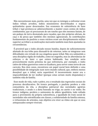    
  
  Não necessitavam mais, porém, uma vez que os inimigos a enfrentar eram 
índios  tribais  arredios,  índios  missioneiros  desvirilizados  e  negros 
quilombolas  quase  desarmados.  Sua  economia  de  subsistência  de  base 
tribal  e  tupi  prestava‐se  admiravelmente  a  manter  esses  centos  de  índios 
combatentes, que só precisavam de um rancho que eles mesmos faziam, de 
um pedaço de terra desmatada para roçados, que eles próprios abriam, da 
caça  e  da  pesca  que  também  eles  mesmos  agenciavam.  As  contribuições 
fundamentais do paulista a esses núcleos eram um disciplinamento militar 
superior ao tribal e as motivações mercantis também mais bem ajustadas às 
circunstâncias.  
  É provável que o índio aliciado nesses bandos, depois de suficientemente 
afastado de sua tribo para dissuadi‐lo de retornar, neles se integrasse sem 
dificuldades em virtude de sua singeleza quase tribal. Não era submetido a 
uma disciplina rígida de trabalho, como no engenho, mas às alternâncias de 
esforços  e  de  lazer  a  que  estava  habituado.  Sua  condição  seria 
provavelmente  muito  próxima  da  que  enfrentaria,  por  exemplo,  o  índio 
cativo de tribos guerreiras como os Guaikuru, para servir como servo de um 
cacicato.  Nos  dois  casos,  encontrava  um  papel  social  bem  definido  e  uma 
possibilidade de integração num novo mundo cultural, que, embora menos 
desejável  que  o  tribal,  seria  suportável.  O  inconveniente  maior  era  a 
impossibilidade  de  ter  mulher  (porque  estas  seriam  muito  disputadas)  e 
também vida de família.  
  Esse modo de vida, rude e pobre, era o resultado das regressões sociais do 
processo  deculturativo.  Do  tronco  português,  o  paulista  perdera  a  vida 
comunitária  da  vila,  a  disciplina  patriarcal  das  sociedades  agrárias 
tradicionais,  o  arado  e  a  dieta  baseada  no  trigo,  no  azeite  e  no  vinho.  Do 
tronco  indígena,  perdera  a  autonomia  da  aldeia  igualitária,  toda  voltada 
para  o  provimento  da  própria  subsistência,  a  igualdade  do  trato  social  de 
sociedades não estratificadas em classes, a solidariedade da família extensa,  
o virtuosismo de artesãos, cujo objetivo era viver ao ritmo em que os seus 
antepassados sempre viveram.  
  



                                         365 
 