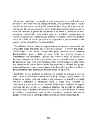    
  
  Os  núcleos  paulistas,  vinculados  a  uma  economia  mercantil  externa  e 
motivados  por  ambições  de  enriquecimento,  não  queriam  apenas  existir 
como os índios com os quais quase se confundiam. Integrados na estrutura 
estamental da colônia, aspiravam a participar da camada dominante, dar‐se 
luxos  de  consumo  e  poder  de  influenciar  e  de  mandar.  Armados  de  uma 
tecnologia  rudimentar,  mas  muito  superior  à  tribal,  amalgamada  de 
elementos europeus e indígenas, seu destino era lançar‐se sobre as gentes e 
sobre  as  coisas  da  terra,  apresando  e  saqueando  o  que  estivesse  a  seu 
alcance, para assim afirmar‐se socialmente.  
  Por tudo isso é que os mamelucos paulistas se tornaram ‐ como mateiros e 
sertanistas  ainda  melhores  que  os  próprios  índios  ‐  o  terror  dos  grupos 
tribais  livres  e  dos  índios  catequisados  pelos  jesuítas,  nesse  processo 
desestimulados  para  a  luta,  e,  mais  tarde,  dos  negros  fugidos  e 
concentrados  em  quilombos.  Durante  um  século  e  meio,  os  paulistas  se 
fizeram  cativadores  de  índios,  primeiro,  para  serem  os  braços  e  as  pernas 
do trabalho de suas vilas e seus sítios; depois, como mercadoria para venda 
aos  engenhos  de  açúcar.  Desse  modo  despovoaram  as  aldeias  dos  grupos 
indígenas lavradores em imensas áreas, indo buscá‐los, por fim, a milhares 
de quilômetros terra adentro, onde quer que se refugiassem.  
  Adestrados  nessas  práticas,  os  paulistas  se  lançam,  no  começo  do  século 
XVII,  contra  as  prósperas  missões  jesuíticas  do  Paraguai,  onde  dezenas  de 
milhares  de  índios  sedentarizados  e  disciplinados  no  trabalho  agrícola, 
pastoril  e  artesanal  se  ofereciam  como  o  saque  mais  tentador.  Os 
catecúmenos  eram,  então,  especialmente  valiosos  pela  carência  de  negros 
escravos  em  que  viviam  os  engenhos  baianos,  em  virtude  do  domínio 
holandês sobre as fontes supridoras da África. Mas, além de índios a cativar, 
os  paulistas  encontravam  nas  missões  jesuíticas  preciosos  adornos  de 
igrejas, ferramentas e outras prendas de valor, ademais de muito gado.  
  




                                        366 
 