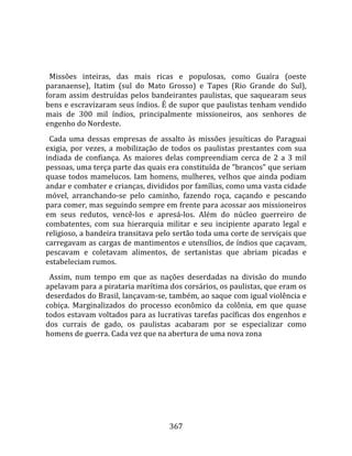    
  
  Missões  inteiras,  das  mais  ricas  e  populosas,  como  Guaíra  (oeste 
paranaense),  Itatim  (sul  do  Mato  Grosso)  e  Tapes  (Rio  Grande  do  Sul), 
foram  assim  destruídas  pelos  bandeirantes  paulistas,  que  saquearam  seus 
bens e escravizaram seus índios. É de supor que paulistas tenham vendido 
mais  de  300  mil  índios,  principalmente  missioneiros,  aos  senhores  de 
engenho do Nordeste.  
  Cada  uma  dessas  empresas  de  assalto  às  missões  jesuíticas  do  Paraguai 
exigia,  por  vezes,  a  mobilização  de  todos  os  paulistas  prestantes  com  sua 
indiada  de  confiança.  As  maiores  delas  compreendiam  cerca  de  2  a  3  mil 
pessoas, uma terça parte das quais era constituída de "brancos" que seriam 
quase  todos  mamelucos.  Iam  homens,  mulheres,  velhos  que  ainda  podiam 
andar e combater e crianças, divididos por famílias, como uma vasta cidade 
móvel,  arranchando‐se  pelo  caminho,  fazendo  roça,  caçando  e  pescando 
para comer, mas seguindo sempre em frente para acossar aos missioneiros 
em  seus  redutos,  vencê‐los  e  apresá‐los.  Além  do  núcleo  guerreiro  de 
combatentes,  com  sua  hierarquia  militar  e  seu  incipiente  aparato  legal  e 
religioso, a bandeira transitava pelo sertão toda uma corte de serviçais que 
carregavam as cargas de mantimentos e utensílios, de índios que caçavam, 
pescavam  e  coletavam  alimentos,  de  sertanistas  que  abriam  picadas  e 
estabeleciam rumos.  
  Assim,  num  tempo  em  que  as  nações  deserdadas  na  divisão  do  mundo 
apelavam para a pirataria marítima dos corsários, os paulistas, que eram os 
deserdados do Brasil, lançavam‐se, também, ao saque com igual violência e 
cobiça.  Marginalizados  do  processo  econômico  da  colônia,  em  que  quase 
todos estavam voltados para as lucrativas tarefas pacíficas dos engenhos e 
dos  currais  de  gado,  os  paulistas  acabaram  por  se  especializar  como 
homens de guerra. Cada vez que na abertura de uma nova zona 




                                        367 
 