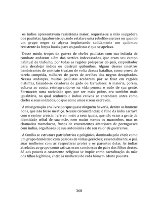    
  
  os  índios  apresentavam  resistência  maior,  requeria‐se  a  mão  sujigadora 
dos paulistas. Igualmente, quando estalava uma rebelião escrava ou quando 
um  grupo  negro  se  alçava  implantando  solidamente  um  quilombo 
resistente às forças locais, para os paulistas é que se apelava.  
  Desse  modo,  troços  de  guerra  de  chefes  paulistas  com  sua  indiada  de 
combate  andaram  além  dos  sertões  indevassados,  que  eram  seu  campo 
habitual  de  trabalho,  por  todas  as  regiões  prósperas  do  país,  empreitados 
para  desalojar  índios  ou  destruir  quilombos.  Alguns  desses  sinistros 
bandeirantes de contrato traziam de volta dessas batalhas, como prova de 
tarefa  cumprida,  milhares  de  pares  de  orelhas  dos  negros  decapitados. 
Nessas  andanças,  muitos  paulistas  acabaram  por  se  fixar  em  regiões 
distintas,  fazendo‐se  criadores  de  gado  ou  lavradores.  A  maioria,  porém, 
voltava  ao  couto,  reintegrando‐se  na  vida  penosa  e  rude  de  sua  gente. 
Formavam  uma  sociedade  que,  por  ser  mais  pobre,  era  também  mais 
igualitária,  na  qual  senhores  e  índios  cativos  se  entendiam  antes  como 
chefes e seus soldados, do que como amos e seus escravos. 
  A miscigenação era livre porque quase ninguém haveria, dentre os homens 
bons, que não fosse mestiço. Nessas circunstâncias, o filho da índia escrava 
com o senhor crescia livre em meio a seus iguais, que não eram a gente da 
identidade  tribal  de  sua  mãe,  nem  muito  menos  os  mazombos,  mas  os 
chamados  mamelucos,  frutos  de  cruzamentos  anteriores  de  portugueses 
com índias, orgulhosos de sua autonomia e de seu valor de guerreiros.  
  A família se estrutura patricêntrica e poligínica, dominada pelo chefe como 
um grupo doméstico com pessoas de várias gerações; essencialmente, o pai, 
suas  mulheres  com  as  respectivas  proles  e  os  parentes  delas.  As  índias 
atreladas ao grupo como cativas eram comborças do pai e dos filhos destes. 
Só  aos  poucos  o  casamento  religioso  se  impõe  como  sacralização  da  mãe 
dos filhos legítimos, entre as mulheres de cada homem. Muito paulista 




                                       368 
 