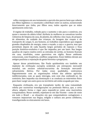    
  
  velho consignava em seu testamento a parcela dos parcos bens que caberia 
aos filhos legítimos e o montante a distribuir entre os outros, esclarecendo 
bizarramente  que  tinha,  por  filhos  seus,  todos  aqueles  que  as  mães 
apontassem como tais.  
  O regime de trabalho, voltado para o sustento e não para o comércio, era 
quase o mesmo da aldeia tribal. Atribuía às mulheres as cansativas tarefas 
rotineiras de limpeza da casa, do plantio, da colheita e das roças, do preparo 
de  alimentos,  do  cuidado  das  crianças,  da  lavagem  das  roupas  e  do 
transporte de cargas. E, aos homens, os trabalhos esporádicos que exigiam 
grandes dispêndios de energia, como o roçado, a caça e a guerra, mas que 
permitiam  depois  de  cada  façanha  largos  períodos  de  repouso  e  Essa 
posição  histórico‐evolutiva  é  que  lhe  impunha,  por  um  lazer.  Nas  longas 
quadras de espera inativa entre as entradas do sertão, os homens ficavam 
em  casa,  insofridos,  como  guerreiros  em  vígilia.  Nesse  ambiente 
estouravam, com freqüência, conflitos sangrentos. Esses hábitos deram aos 
antigos paulistas a reputação de gente birrenta e preguiçosa.  
  Apesar  desse  primitivismo,  São  Paulo  quinhentista  era  também  um 
implante  da  civilização  européia  ocidental,  um  entreposto  mercantil 
mundial,  um  enclave  colonial‐escravista  da  formação  mercantil‐
salvacionista  ibérica.  Por  todas  essas  qualidades,  contrastava 
flagrantemente  com  as  organizações  tribais  das  aldeias  agrícolas 
indiferenciadas,  com  as  quais  interagia,  sem  com  elas  confundir‐se.  Ao 
contrário,  lhes  impunha  sua  dominação  e  as  conduzia  ao  extermínio  físico 
para fazer surgir um outro povo no território até então ocupado por elas.  
  Enquanto  civilização,  era  um  transplante  tardio  de  uma  romanidade 
refeita  por  sucessivas  transfigurações  na  península  Ibérica,  que,  a  certa 
altura,  adquire  forma  e  vigor  para  expandir‐se  como  uma  macroetnia 
conquistadora. Nesse sentido, repetiam‐se em São Vicente ‐ como de resto 
em  todo  o  Brasil  –  as  situações  em  que  conquistadores  cartagineses  e 
romanos  impuseram  sua  língua,  religião  e  cultura  aos  povos  celtiberos, 
transfigurando‐os etnicamente em lusos.  
  



                                       369 
 