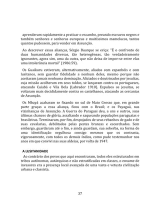   
  
  aprenderam rapidamente a praticar o escambo, preando escravos negros e 
também  senhores  e  senhoras  europeus  e  muitíssimos  mamelucos,  tantos 
quantos pudessem, para vender em Assunção.  
  Ao  descrever  essas  alianças,  Sérgio  Buarque  se  eriça:  "É  o  confronto  de 
duas  humanidades  diversas,  tão  heterogêneas,  tão  verdadeiramente 
ignorantes, agora sim, uma da outra, que não deixa de impor‐se entre elas 
uma intolerância mortal" (1986:59).  
  Os  Guaikuru  estiveram,  alternativamente,  aliados  com  espanhóis  e  com 
lusitanos,  sem  guardar  fidelidade  a  nenhum  deles,  mesmo  porque  não 
aceitaram jamais nenhuma dominação. Aliciados e doutrinados por jesuítas, 
cuja missão acolheram em seus toldos, se lançaram contra os portugueses, 
atacando  Cuiabá  e  Vila  Bela  (Labrador  1910).  Expulsos  os  jesuítas,  se 
voltaram mais decididamente contra os castelhanos, atacando as cercanias 
de Assunção.  
  Os  Mbayá  acabaram  se  fixando  no  sul  de  Mato  Grosso  que,  em  grande 
parte  graças  a  essa  aliança,  ficou  com  o  Brasil;  e  os  Payaguá,  nas 
vizinhanças  de  Assunção.  A  Guerra  do  Paraguai  deu,  a  uns  e  outros,  suas 
últimas chances de glória, assaltando e saqueando populações paraguaias e 
brasileiras. Terminaram, por fim, despojados de seus rebanhos de gado e de 
suas  cavalarias,  debilitados  pelas  pestes  brancas  e  escorchados.  Sem 
embargo, guardaram até o fim, e ainda guardam, sua soberba, na forma de 
uma  identificação  orgulhosa  consigo  mesmos  que  os  contrasta, 
vigorosamente,  com  todos  os  demais  índios,  como  pude  testemunhar  nos 
anos em que convivi nas suas aldeias, por volta de 1947.  

  A LUSITANIDADE  
   Ao contrário dos povos que aqui encontraram, todos eles estruturados em 
tribos autônomas, autárquicas e não estratificadas em classes, o enxame de 
invasores era a presença local avançada de uma vasta e vetusta civilização 
urbana e classista.  




                                        37 
 