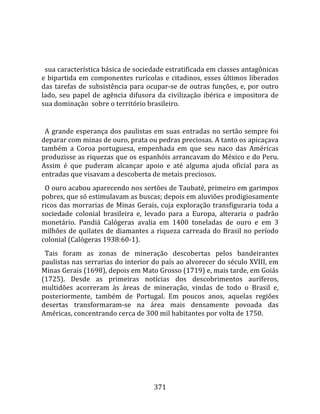    
  
  sua característica básica de sociedade estratificada em classes antagônicas 
e  bipartida  em  componentes  rurícolas  e  citadinos,  esses  últimos  liberados 
das  tarefas  de  subsistência  para  ocupar‐se  de  outras  funções,  e,  por  outro 
lado,  seu  papel  de  agência  difusora  da  civilização  ibérica  e  impositora  de 
sua dominação  sobre o território brasileiro.  
  
  A  grande  esperança  dos  paulistas  em  suas  entradas  no  sertão  sempre  foi 
deparar com minas de ouro, prata ou pedras preciosas. A tanto os apicaçava 
também  a  Coroa  portuguesa,  empenhada  em  que  seu  naco  das  Américas 
produzisse as riquezas que os espanhóis arrancavam do México e do Peru. 
Assim  é  que  puderam  alcançar  apoio  e  até  alguma  ajuda  oficial  para  as 
entradas que visavam a descoberta de metais preciosos.  
  O ouro acabou aparecendo nos sertões de Taubaté, primeiro em garimpos 
pobres, que só estimulavam as buscas; depois em aluviões prodigiosamente 
ricos  das  morrarias  de  Minas  Gerais,  cuja  exploração  transfiguraria  toda  a 
sociedade  colonial  brasileira  e,  levado  para  a  Europa,  alteraria  o  padrão 
monetário.  Pandiá  Calógeras  avalia  em  1400  toneladas  de  ouro  e  em  3 
milhões  de  quilates  de  diamantes  a  riqueza  carreada  do  Brasil  no  período 
colonial (Calógeras 1938:60‐1).  
  Tais  foram  as  zonas  de  mineração  descobertas  pelos  bandeirantes 
paulistas nas serrarias do interior do país ao alvorecer do século XVIII, em 
Minas Gerais (1698), depois em Mato Grosso (1719) e, mais tarde, em Goiás 
(1725).  Desde  as  primeiras  notícias  dos  descobrimentos  auríferos, 
multidões  acorreram  às  áreas  de  mineração,  vindas  de  todo  o  Brasil  e, 
posteriormente,  também  de  Portugal.  Em  poucos  anos,  aquelas  regiões 
desertas  transformaram‐se  na  área  mais  densamente  povoada  das 
Américas, concentrando cerca de 300 mil habitantes por volta de 1750.  
  




                                        371 
 