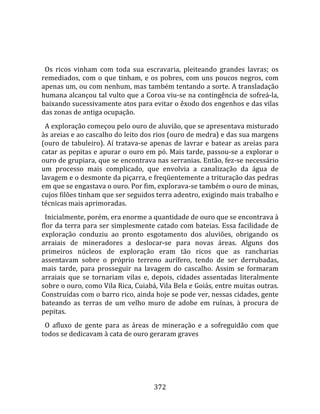    
  
  Os  ricos  vinham  com  toda  sua  escravaria,  pleiteando  grandes  lavras;  os 
remediados,  com  o  que  tinham,  e  os  pobres,  com  uns  poucos  negros,  com 
apenas um, ou com nenhum, mas também tentando a sorte. A transladação 
humana alcançou tal vulto que a Coroa viu‐se na contingência de sofreá‐la, 
baixando sucessivamente atos para evitar o êxodo dos engenhos e das vilas 
das zonas de antiga ocupação.  
  A exploração começou pelo ouro de aluvião, que se apresentava misturado 
às areias e ao cascalho do leito dos rios (ouro de medra) e das sua margens 
(ouro  de  tabuleiro).  Aí  tratava‐se  apenas  de  lavrar  e  batear  as  areias  para 
catar as pepitas e apurar o ouro em pó. Mais tarde, passou‐se a explorar o 
ouro de grupiara, que se encontrava nas serranias. Então, fez‐se necessário 
um  processo  mais  complicado,  que  envolvia  a  canalização  da  água  de 
lavagem e o desmonte da piçarra, e freqüentemente a trituração das pedras 
em que se engastava o ouro. Por fim, explorava‐se também o ouro de minas, 
cujos filões tinham que ser seguidos terra adentro, exigindo mais trabalho e 
técnicas mais aprimoradas.  
  Inicialmente, porém, era enorme a quantidade de ouro que se encontrava à 
flor da terra para ser simplesmente catado com bateias. Essa facilidade de 
exploração  conduziu  ao  pronto  esgotamento  dos  aluviões,  obrigando  os 
arraiais  de  mineradores  a  deslocar‐se  para  novas  áreas.  Alguns  dos 
primeiros  núcleos  de  exploração  eram  tão  ricos  que  as  rancharias 
assentavam  sobre  o  próprio  terreno  aurífero,  tendo  de  ser  derrubadas, 
mais  tarde,  para  prosseguir  na  lavagem  do  cascalho.  Assim  se  formaram 
arraiais  que  se  tornariam  vilas  e,  depois,  cidades  assentadas  literalmente 
sobre o ouro, como Vila Rica, Cuiabá, Vila Bela e Goiás, entre muitas outras. 
Construídas com o barro rico, ainda hoje se pode ver, nessas cidades, gente 
bateando  as  terras  de  um  velho  muro  de  adobe  em  ruínas,  à  procura  de 
pepitas.  
  O  afluxo  de  gente  para  as  áreas  de  mineração  e  a  sofreguidão  com  que 
todos se dedicavam à cata de ouro geraram graves 




                                         372 
 