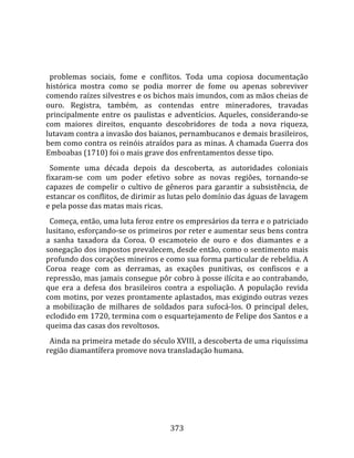    
  
  problemas  sociais,  fome  e  conflitos.  Toda  uma  copiosa  documentação 
histórica  mostra  como  se  podia  morrer  de  fome  ou  apenas  sobreviver 
comendo raízes silvestres e os bichos mais imundos, com as mãos cheias de 
ouro.  Registra,  também,  as  contendas  entre  mineradores,  travadas 
principalmente  entre  os  paulistas  e  adventícios.  Aqueles,  considerando‐se 
com  maiores  direitos,  enquanto  descobridores  de  toda  a  nova  riqueza, 
lutavam contra a invasão dos baianos, pernambucanos e demais brasileiros, 
bem como contra os reinóis atraídos para as minas. A chamada Guerra dos 
Emboabas (1710) foi o mais grave dos enfrentamentos desse tipo.  
  Somente  uma  década  depois  da  descoberta,  as  autoridades  coloniais 
fixaram‐se  com  um  poder  efetivo  sobre  as  novas  regiões,  tornando‐se 
capazes  de  compelir  o  cultivo  de  gêneros  para  garantir  a  subsistência,  de 
estancar os conflitos, de dirimir as lutas pelo domínio das águas de lavagem 
e pela posse das matas mais ricas.  
  Começa, então, uma luta feroz entre os empresários da terra e o patriciado 
lusitano, esforçando‐se os primeiros por reter e aumentar seus bens contra 
a  sanha  taxadora  da  Coroa.  O  escamoteio  de  ouro  e  dos  diamantes  e  a 
sonegação dos impostos prevalecem, desde então, como o sentimento mais 
profundo dos corações mineiros e como sua forma particular de rebeldia. A 
Coroa  reage  com  as  derramas,  as  exações  punitivas,  os  confiscos  e  a 
repressão, mas jamais consegue pôr cobro à posse ilícita e ao contrabando, 
que  era  a  defesa  dos  brasileiros  contra  a  espoliação.  A  população  revida 
com motins, por vezes prontamente aplastados, mas exigindo outras vezes 
a  mobilização  de  milhares  de  soldados  para  sufocá‐los.  O  principal  deles, 
eclodido em 1720, termina com o esquartejamento de Felipe dos Santos e a 
queima das casas dos revoltosos.  
  Ainda na primeira metade do século XVIII, a descoberta de uma riquíssima 
região diamantífera promove nova transladação humana.  
  




                                        373 
 