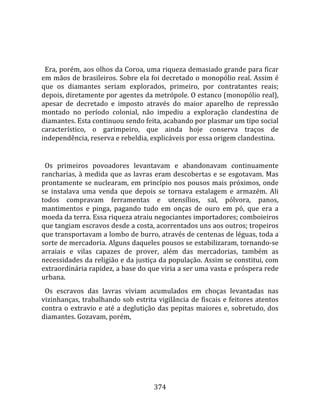    
  
  Era, porém, aos olhos da Coroa, uma riqueza demasiado grande para ficar 
em mãos de brasileiros. Sobre ela foi decretado o monopólio real. Assim é 
que  os  diamantes  seriam  explorados,  primeiro,  por  contratantes  reais; 
depois, diretamente por agentes da metrópole. O estanco (monopólio real), 
apesar  de  decretado  e  imposto  através  do  maior  aparelho  de  repressão 
montado  no  período  colonial,  não  impediu  a  exploração  clandestina  de 
diamantes. Esta continuou sendo feita, acabando por plasmar um tipo social 
característico,  o  garimpeiro,  que  ainda  hoje  conserva  traços  de 
independência, reserva e rebeldia, explicáveis por essa origem clandestina.  
  
  Os  primeiros  povoadores  levantavam  e  abandonavam  continuamente 
rancharias,  à  medida  que  as  lavras  eram  descobertas  e  se  esgotavam.  Mas 
prontamente  se  nuclearam,  em  princípio  nos  pousos  mais  próximos,  onde 
se  instalava  uma  venda  que  depois  se  tornava  estalagem  e  armazém.  Ali 
todos  compravam  ferramentas  e  utensílios,  sal,  pólvora,  panos, 
mantimentos  e  pinga,  pagando  tudo  em  onças  de  ouro  em  pó,  que  era  a 
moeda da terra. Essa riqueza atraiu negociantes importadores; comboieiros 
que tangiam escravos desde a costa, acorrentados uns aos outros; tropeiros 
que transportavam a lombo de burro, através de centenas de léguas, toda a 
sorte de mercadoria. Alguns daqueles pousos se estabilizaram, tornando‐se 
arraiais  e  vilas  capazes  de  prover,  além  das  mercadorias,  também  as 
necessidades da religião e da justiça da população. Assim se constitui, com 
extraordinária rapidez, a base do que viria a ser uma vasta e próspera rede 
urbana.  
  Os  escravos  das  lavras  viviam  acumulados  em  choças  levantadas  nas 
vizinhanças,  trabalhando  sob  estrita  vigilância  de  fiscais  e  feitores  atentos 
contra  o  extravio  e  até  a  deglutição  das  pepitas  maiores  e,  sobretudo,  dos 
diamantes. Gozavam, porém,  
  




                                        374 
 