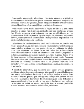    
  
  Desse modo, a mineração, ademais de representar uma nova atividade de 
maior  rentabilidade  econômica  que  as  anteriores,  ensejou  a  integração  na 
sociedade colonial, assegurando, assim, o requisito fundamental da unidade 
nacional brasileira sobre a vastidão do território já devassado.  
  Meio  século  depois  da  sua  descoberta,  a  região  das  Minas  já  era  a  mais 
populosa  e  a  mais  rica  da  colônia,  contando  com  uma  ampla  rede  urbana. 
Nas  décadas  seguintes,  se  ativaria  com  uma  vida  social  brilhante,  servida 
por majestosos edifícios públicos, igrejas amplas de primorosa arquitetura 
barroca,  casas  senhoriais  assobradadas  e  ruas  pedradas  engalanadas  com 
pontes e chafarizes de pedra esculpida.  
  Desenvolveu‐se  simultaneamente  uma  classe  senhorial  de  autoridades 
reais e eclesiásticas, de ricos comerciantes e mineradores, tanto brasileiros 
como  reinóis,  acolitada  por  um  amplo  círculo  de  militares  de  ofício, 
burocratas, ouvidores, contadores, fiscais e escrivães. Dentro desse círculo, 
todos se davam um trato cordial de "urbanidade sem afetação", segundo um 
testemunho europeu. Os homens levavam jaquetas e calças de flanela preta 
de  Manchester.  As  mulheres  davam‐se  ao  luxo  de  seguir  modas  francesas. 
Faziam arquitetura e pintura da mais alta qualidade, criando uma variante 
brasileira  do  barroco;  literatura  lírica  e  até  política  libertária;  liam 
pensadores revolucionários e compunham música erudita, primorosamente 
orquestrada.  
  A  atividade  mineradora,  que  mantinha  esse  fausto  urbano,  propiciou 
também a criação de uma ampla camada intermediária entre cidadãos ricos 
e os pobres trabalhadores das lavras. Eram artífices e músicos, muitos deles 
mulatos  e  mesmo  pretos,  que  conseguiam  alcançar  um  padrão  de  vida 
razoável  e  desligar‐se  das  tarefas  de  subsistência  para  só  se  dedicarem  a 
suas  especialidades.  Para  atender  a  esse  grupo,  fundam‐se  suas  próprias 
corporações  de  ofício,  de  molde  português,  que  se  tornam  poderosos 
núcleos de defesa dos interesses profissionais, associando 




                                        376 
 
