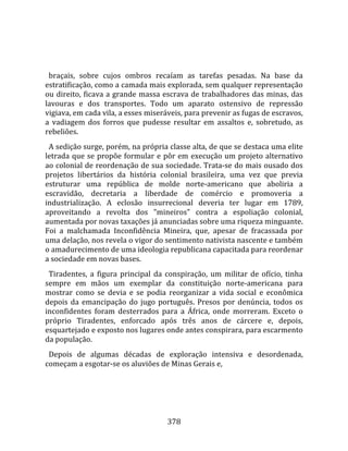    
  
  braçais,  sobre  cujos  ombros  recaíam  as  tarefas  pesadas.  Na  base  da 
estratificação, como a camada mais explorada, sem qualquer representação 
ou  direito,  ficava  a  grande  massa  escrava  de  trabalhadores  das  minas,  das 
lavouras  e  dos  transportes.  Todo  um  aparato  ostensivo  de  repressão 
vigiava, em cada vila, a esses miseráveis, para prevenir as fugas de escravos, 
a  vadiagem  dos  forros  que  pudesse  resultar  em  assaltos  e,  sobretudo,  as 
rebeliões.  
  A sedição surge, porém, na própria classe alta, de que se destaca uma elite 
letrada  que  se  propõe  formular  e  pôr  em  execução  um  projeto  alternativo 
ao colonial de reordenação de sua sociedade. Trata‐se do mais ousado dos 
projetos  libertários  da  história  colonial  brasileira,  uma  vez  que  previa 
estruturar  uma  república  de  molde  norte‐americano  que  aboliria  a 
escravidão,  decretaria  a  liberdade  de  comércio  e  promoveria  a 
industrialização.  A  eclosão  insurrecional  deveria  ter  lugar  em  1789, 
aproveitando  a  revolta  dos  "mineiros"  contra  a  espoliação  colonial, 
aumentada por novas taxações já anunciadas sobre uma riqueza minguante. 
Foi  a  malchamada  Inconfidência  Mineira,  que,  apesar  de  fracassada  por 
uma delação, nos revela o vigor do sentimento nativista nascente e também 
o amadurecimento de uma ideologia republicana capacitada para reordenar 
a sociedade em novas bases.  
  Tiradentes,  a  figura  principal  da  conspiração,  um  militar  de  ofício,  tinha 
sempre  em  mãos  um  exemplar  da  constituição  norte‐americana  para 
mostrar  como  se  devia  e  se  podia  reorganizar  a  vida  social  e  econômica 
depois  da  emancipação  do  jugo  português.  Presos  por  denúncia,  todos  os 
inconfidentes  foram  desterrados  para  a  África,  onde  morreram.  Exceto  o 
próprio  Tiradentes,  enforcado  após  três  anos  de  cárcere  e,  depois, 
esquartejado e exposto nos lugares onde antes conspirara, para escarmento 
da população.  
  Depois  de  algumas  décadas  de  exploração  intensiva  e  desordenada, 
começam a esgotar‐se os aluviões de Minas Gerais e, 




                                        378 
 