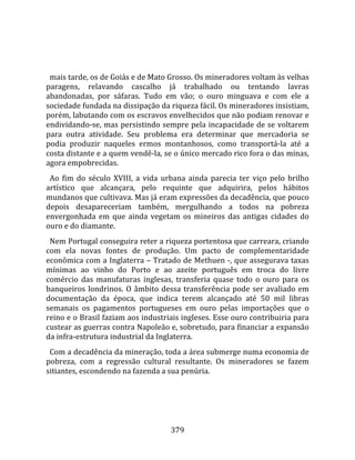    
  
  mais tarde, os de Goiás e de Mato Grosso. Os mineradores voltam às velhas 
paragens,  relavando  cascalho  já  trabalhado  ou  tentando  lavras 
abandonadas,  por  sáfaras.  Tudo  em  vão;  o  ouro  minguava  e  com  ele  a 
sociedade fundada na dissipação da riqueza fácil. Os mineradores insistiam, 
porém, labutando com os escravos envelhecidos que não podiam renovar e 
endividando‐se, mas persistindo sempre pela incapacidade de se voltarem 
para  outra  atividade.  Seu  problema  era  determinar  que  mercadoria  se 
podia  produzir  naqueles  ermos  montanhosos,  como  transportá‐la  até  a 
costa distante e a quem vendê‐la, se o único mercado rico fora o das minas, 
agora empobrecidas.  
  Ao  fim  do  século  XVIII,  a  vida  urbana  ainda  parecia  ter  viço  pelo  brilho 
artístico  que  alcançara,  pelo  requinte  que  adquirira,  pelos  hábitos 
mundanos que cultivava. Mas já eram expressões da decadência, que pouco 
depois  desapareceriam  também,  mergulhando  a  todos  na  pobreza 
envergonhada  em  que  ainda  vegetam  os  mineiros  das  antigas  cidades  do 
ouro e do diamante.  
  Nem Portugal conseguira reter a riqueza portentosa que carreara, criando 
com  ela  novas  fontes  de  produção.  Um  pacto  de  complementaridade 
econômica com a Inglaterra – Tratado de Methuen ‐, que assegurava taxas 
mínimas  ao  vinho  do  Porto  e  ao  azeite  português  em  troca  do  livre 
comércio  das  manufaturas  inglesas,  transferia  quase  todo  o  ouro  para  os 
banqueiros  londrinos.  O  âmbito  dessa  transferência  pode  ser  avaliado  em  
documentação  da  época,  que  indica  terem  alcançado  até  50  mil  libras 
semanais  os  pagamentos  portugueses  em  ouro  pelas  importações  que  o 
reino e o Brasil faziam aos industriais ingleses. Esse ouro contribuiria para 
custear as guerras contra Napoleão e, sobretudo, para financiar a expansão 
da infra‐estrutura industrial da Inglaterra.  
  Com a decadência da mineração, toda a área submerge numa economia de 
pobreza,  com  a  regressão  cultural  resultante.  Os  mineradores  se  fazem 
sitiantes, escondendo na fazenda a sua penúria.  
  




                                         379 
 